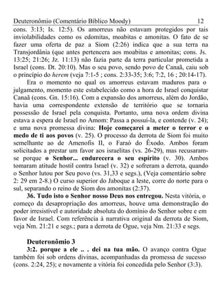 Deuteronômio (Comentário Bíblico Moody) 12 
cons. 3:13; Is. 12:5). Os amorreus não estavam protegidos por tais 
inviolabilidades como os edomitas, moabitas e amonitas. O fato de se 
fazer uma oferta de paz a Siom (2:26) indica que a sua terra na 
Transjordânia (que antes pertencera aos moabitas e amonitas; cons. Js. 
13:25; 21:26; Jz. 11:13) não fazia parte da terra particular prometida a 
Israel (cons. Dt. 20:10). Mas o seu povo, sendo povo de Canaã, caiu sob 
o princípio do herem (veja 7:1-5 ; cons. 2:33-35; 3:6; 7:2, 16 ; 20:14-17). 
Era o momento no qual os amorreus estavam maduros para o 
julgamento, momento este estabelecido como a hora de Israel conquistar 
Canaã (cons. Gn. 15:16). Com a expansão dos amorreus, além do Jordão, 
havia uma correspondente extensão de território que se tornaria 
possessão de Israel pela conquista. Portanto, uma nova ordem divina 
estava a espera de Israel no Amom: Passa a possuí-la, e contende (v. 24); 
e uma nova promessa divina: Hoje começarei a meter o terror e o 
medo de ti aos povos (v. 25). O processo da derrota de Siom foi muito 
semelhante ao de Amenofis II, o Faraó do Êxodo. Ambos foram 
solicitados a prestar um favor aos israelitas (vs. 26-29), mas recusaram-se 
porque o Senhor... endurecera o seu espírito (v. 30). Ambos 
tomaram atitude hostil contra Israel (v. 32) e sofreram a derrota, quando 
o Senhor lutou por Seu povo (vs. 31,33 e segs.), (Veja comentário sobre 
2: 29 em 2-8.) O curso superior do Jaboque a leste, corre do norte para o 
sul, separando o reino de Siom dos amonitas (2:37). 
36. Tudo isto o Senhor nosso Deus nos entregou. Nesta vitória, o 
começo da desapropriação dos amorreus, houve uma demonstração do 
poder irresistível e autoridade absoluta do domínio do Senhor sobre e em 
favor de Israel. Com referência à narrativa original da derrota de Siom, 
veja Nm. 21:21 e segs.; para a derrota de Ogue, veja Nm. 21:33 e segs. 
Deuteronômio 3 
3:2. porque a ele .. . dei na tua mão. O avanço contra Ogue 
também foi sob ordens divinas, acompanhadas da promessa de sucesso 
(cons. 2:24, 25); e novamente a vitória foi concedida pelo Senhor (3:3). 
 