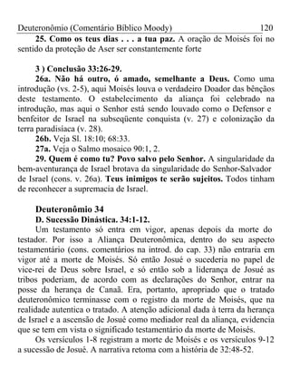 Deuteronômio (Comentário Bíblico Moody) 120 
25. Como os teus dias . . . a tua paz. A oração de Moisés foi no 
sentido da proteção de Aser ser constantemente forte 
3 ) Conclusão 33:26-29. 
26a. Não há outro, ó amado, semelhante a Deus. Como uma 
introdução (vs. 2-5), aqui Moisés louva o verdadeiro Doador das bênçãos 
deste testamento. O estabelecimento da aliança foi celebrado na 
introdução, mas aqui o Senhor está sendo louvado como o Defensor e 
benfeitor de Israel na subseqüente conquista (v. 27) e colonização da 
terra paradisíaca (v. 28). 
26b. Veja Sl. 18:10; 68:33. 
27a. Veja o Salmo mosaico 90:1, 2. 
29. Quem é como tu? Povo salvo pelo Senhor. A singularidade da 
bem-aventurança de Israel brotava da singularidade do Senhor-Salvador 
de Israel (cons. v. 26a). Teus inimigos te serão sujeitos. Todos tinham 
de reconhecer a supremacia de Israel. 
Deuteronômio 34 
D. Sucessão Dinástica. 34:1-12. 
Um testamento só entra em vigor, apenas depois da morte do 
testador. Por isso a Aliança Deuteronômica, dentro do seu aspecto 
testamentário (cons. comentários na introd. do cap. 33) não entraria em 
vigor até a morte de Moisés. Só então Josué o sucederia no papel de 
vice-rei de Deus sobre Israel, e só então sob a liderança de Josué as 
tribos poderiam, de acordo com as declarações do Senhor, entrar na 
posse da herança de Canaã. Era, portanto, apropriado que o tratado 
deuteronômico terminasse com o registro da morte de Moisés, que na 
realidade autentica o tratado. A atenção adicional dada à terra da herança 
de Israel e a ascensão de Josué como mediador real da aliança, evidencia 
que se tem em vista o significado testamentário da morte de Moisés. 
Os versículos 1-8 registram a morte de Moisés e os versículos 9-12 
a sucessão de Josué. A narrativa retoma com a história de 32:48-52. 
 