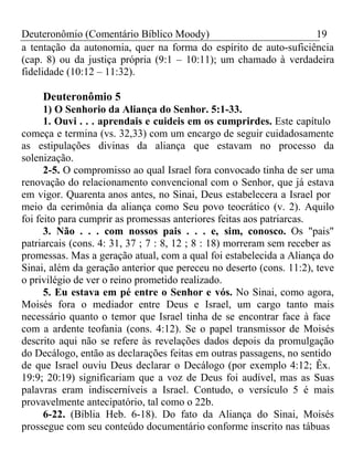 Deuteronômio (Comentário Bíblico Moody) 19 
a tentação da autonomia, quer na forma do espírito de auto-suficiência 
(cap. 8) ou da justiça própria (9:1 – 10:11); um chamado à verdadeira 
fidelidade (10:12 – 11:32). 
Deuteronômio 5 
1) O Senhorio da Aliança do Senhor. 5:1-33. 
1. Ouvi . . . aprendais e cuideis em os cumprirdes. Este capítulo 
começa e termina (vs. 32,33) com um encargo de seguir cuidadosamente 
as estipulações divinas da aliança que estavam no processo da 
solenização. 
2-5. O compromisso ao qual Israel fora convocado tinha de ser uma 
renovação do relacionamento convencional com o Senhor, que já estava 
em vigor. Quarenta anos antes, no Sinai, Deus estabelecera a Israel por 
meio da cerimônia da aliança como Seu povo teocrático (v. 2). Aquilo 
foi feito para cumprir as promessas anteriores feitas aos patriarcas. 
3. Não . . . com nossos pais . . . e, sim, conosco. Os "pais" 
patriarcais (cons. 4: 31, 37 ; 7 : 8, 12 ; 8 : 18) morreram sem receber as 
promessas. Mas a geração atual, com a qual foi estabelecida a Aliança do 
Sinai, além da geração anterior que pereceu no deserto (cons. 11:2), teve 
o privilégio de ver o reino prometido realizado. 
5. Eu estava em pé entre o Senhor e vós. No Sinai, como agora, 
Moisés fora o mediador entre Deus e Israel, um cargo tanto mais 
necessário quanto o temor que Israel tinha de se encontrar face à face 
com a ardente teofania (cons. 4:12). Se o papel transmissor de Moisés 
descrito aqui não se refere às revelações dados depois da promulgação 
do Decálogo, então as declarações feitas em outras passagens, no sentido 
de que Israel ouviu Deus declarar o Decálogo (por exemplo 4:12; Êx. 
19:9; 20:19) significariam que a voz de Deus foi audível, mas as Suas 
palavras eram indiscerníveis a Israel. Contudo, o versículo 5 é mais 
provavelmente antecipatório, tal como o 22b. 
6-22. (Bíblia Heb. 6-18). Do fato da Aliança do Sinai, Moisés 
prossegue com seu conteúdo documentário conforme inscrito nas tábuas 
 