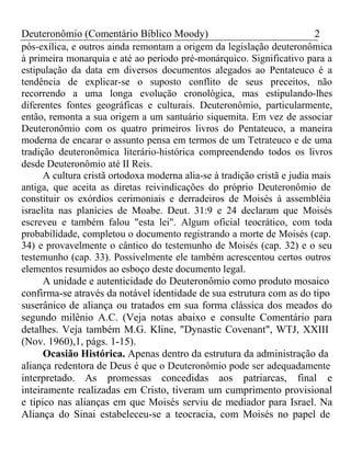 Deuteronômio (Comentário Bíblico Moody) 2 
pós-exílica, e outros ainda remontam a origem da legislação deuteronômica 
à primeira monarquia e até ao período pré-monárquico. Significativo para a 
estipulação da data em diversos documentos alegados ao Pentateuco é a 
tendência de explicar-se o suposto conflito de seus preceitos, não 
recorrendo a uma longa evolução cronológica, mas estipulando-lhes 
diferentes fontes geográficas e culturais. Deuteronômio, particularmente, 
então, remonta a sua origem a um santuário siquemita. Em vez de associar 
Deuteronômio com os quatro primeiros livros do Pentateuco, a maneira 
moderna de encarar o assunto pensa em termos de um Tetrateuco e de uma 
tradição deuteronômica literário-histórica compreendendo todos os livros 
desde Deuteronômio até II Reis. 
A cultura cristã ortodoxa moderna alia-se à tradição cristã e judia mais 
antiga, que aceita as diretas reivindicações do próprio Deuteronômio de 
constituir os exórdios cerimoniais e derradeiros de Moisés à assembléia 
israelita nas planícies de Moabe. Deut. 31:9 e 24 declaram que Moisés 
escreveu e também falou "esta lei". Algum oficial teocrático, com toda 
probabilidade, completou o documento registrando a morte de Moisés (cap. 
34) e provavelmente o cântico do testemunho de Moisés (cap. 32) e o seu 
testemunho (cap. 33). Possivelmente ele também acrescentou certos outros 
elementos resumidos ao esboço deste documento legal. 
A unidade e autenticidade do Deuteronômio como produto mosaico 
confirma-se através da notável identidade de sua estrutura com as do tipo 
suserânico de aliança ou tratados em sua forma clássica dos meados do 
segundo milênio A.C. (Veja notas abaixo e consulte Comentário para 
detalhes. Veja também M.G. Kline, "Dynastic Covenant", WTJ, XXIII 
(Nov. 1960),1, págs. 1-15). 
Ocasião Histórica. Apenas dentro da estrutura da administração da 
aliança redentora de Deus é que o Deuteronômio pode ser adequadamente 
interpretado. As promessas concedidas aos patriarcas, final e 
inteiramente realizadas em Cristo, tiveram um cumprimento provisional 
e típico nas alianças em que Moisés serviu de mediador para Israel. Na 
Aliança do Sinai estabeleceu-se a teocracia, com Moisés no papel de 
 