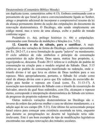 Deuteronômio (Comentário Bíblico Moody) 20 
em duplicata (cons. comentários sobre 4:13). Embora continuando com o 
pensamento de que Israel já estava convencionalmente ligada ao Senhor, 
atinge o propósito adicional de incorporar o compreensível resumo da lei 
da aliança permanente dentro da seção das estipulações do documento da 
renovação deuteronômica. O Decálogo, não sendo simplesmente um 
código moral, mas o texto de uma aliança, exibe o padrão do tratado 
conforme segue: 
Preâmbulo (v. 6a), prólogo histórico (v. 6b) e estipulações 
entremeadas com fórmulas de maldições e bênçãos (vs. 7-21). 
12. Guarda o dia do sábado, para o santificar. A mais 
significativa das variações de forma do Decálogo, conforme apresentada 
em Êx. 20:2-17, é a nova formulação da quarta "palavra" ou mandamento. 
O ciclo sabático de vida simboliza o princípio da consumação 
característico da ação divina. Deus opera, matiza Seu propósito, e, 
regozijando-se, descansa. Êxodo 20:11 refere-se à exibição do padrão de 
consumação na criação para o modelo original do Sábado. Deut. 5:15 
refere-se ao padrão da consumação manifestado na redenção, onde o 
triunfo divino é tal que leva os eleitos de Deus também para o seu 
repouso. Mais apropriadamente, portanto, o Sábado foi criado como 
sinal da aliança divina com o povo que Ele redimiu da escravidão do 
Egito para herdar o repouso em Canaã (cons. Êx. 31:13-17). A 
associação neo-testamentária do Sábado com o triunfo da ressurreição do 
Salvador, através da qual Seus redimidos, com Ele, alcançam o repouso 
eterno, corresponde à interpretação deuteronômica do Sábado em termos 
de progresso do propósito redentor de Deus. 
Outras notáveis variações deuteronômicas no Decálogo são o 
inverso da ordem das palavras mulher e casa no décimo mandamento, e a 
adição aqui de seu campo (Dt. 5:21). Este último foi acrescentado porque 
Israel estava para começar uma existência assentada na terra, enquanto 
que durante as peregrinações no deserto tal legislação teria sido 
irrelevante. Este é um bom exemplo do tipo de modificações legislativas 
encontradas nas antigas renovações dos tratados seculares. 
 