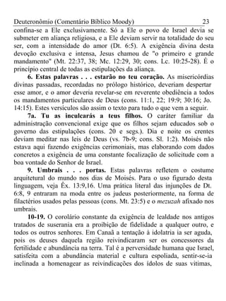 Deuteronômio (Comentário Bíblico Moody) 23 
confina-se a Ele exclusivamente. Só a Ele o povo de Israel devia se 
submeter em aliança religiosa, e a Ele deviam servir na totalidade do seu 
ser, com a intensidade do amor (Dt. 6:5). A exigência divina desta 
devoção exclusiva e intensa, Jesus chamou de "o primeiro e grande 
mandamento" (Mt. 22:37, 38; Mc. 12:29, 30; cons. Lc. 10:25-28). É o 
princípio central de todas as estipulações da aliança. 
6. Estas palavras . . . estarão no teu coração. As misericórdias 
divinas passadas, recordadas no prólogo histórico, deveriam despertar 
esse amor, e o amor deveria revelar-se em reverente obediência a todos 
os mandamentos particulares de Deus (cons. 11:1, 22; 19:9; 30:16; Jo. 
14:15). Estes versículos são assim o texto para tudo o que vem a seguir. 
7a. Tu as inculcarás a teus filhos. O caráter familiar da 
administração convencional exige que os filhos sejam educados sob o 
governo das estipulações (cons. 20 e segs.). Dia e noite os crentes 
deviam meditar nas leis de Deus (vs. 7b-9; cons. Sl. 1:2). Moisés não 
estava aqui fazendo exigências cerimoniais, mas elaborando com dados 
concretos a exigência de uma constante focalização de solicitude com a 
boa vontade do Senhor de Israel. 
9. Umbrais . . . portas. Estas palavras refletem o costume 
arquitetural do mundo nos dias de Moisés. Para o uso figurado desta 
linguagem, veja Êx. 13:9,16. Uma prática literal das injunções de Dt. 
6:8, 9 entraram na moda entre os judeus posteriormente, na forma de 
filactérios usados pelas pessoas (cons. Mt. 23:5) e o mezuzah afixado nos 
umbrais. 
10-19. O corolário constante da exigência de lealdade nos antigos 
tratados de suserania era a proibição de fidelidade a qualquer outro, e 
todos os outros senhores. Em Canaã a tentação à idolatria ia ser aguda, 
pois os deuses daquela região reivindicaram ser os concessores da 
fertilidade e abundância na terra. Tal é a perversidade humana que Israel, 
satisfeita com a abundância material e cultura espoliada, sentir-se-ia 
inclinada a homenagear as reivindicações dos ídolos de suas vitimas, 
 