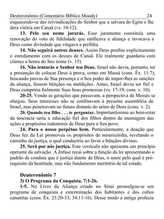 Deuteronômio (Comentário Bíblico Moody) 24 
esquecendo-se das reivindicações do Senhor que a salvara do Egito e lhe 
dera vitória em Canaã (vs. 10-12). 
13. Pelo seu nome jurarás. Esse juramento constituía uma 
renovação do voto de fidelidade que ratificava a aliança e invocava a 
Deus como divindade que vingava a perfídia. 
14. Não seguirá outros deuses. Assim Deus proibiu explicitamente 
o enredamento com os deuses de Canaã. Ele realmente guardaria com 
ciúmes a honra do Seu nome (v. 15). 
16. Não tentarás o Senhor teu Deus. Israel não devia, portanto, ter 
a presunção de colocar Deus à prova, como em Massá (cons. Êx. 11:7), 
buscando provas de Sua presença e o Seu poder de impor-lhes as sanções 
da aliança, fossem bênçãos ou maldições. Antes, Israel devia ser fiel e 
Deus cumpriria fielmente Suas boas promessas (vs. 17-19; cons. v. 10). 
20-25. Vendo as gerações que passavam, a perspectiva de Moisés se 
alargou. Seus interesses não se confinavam à presente assembléia de 
Israel, mas penetravam no futuro distante do urino de Deus (cons. v. 2). 
20. Quando teu filho . . . te perguntar. Importantíssimo ao bem-estar 
da teocracia seria a educação fiel dos filhos dentro da mensagem das 
ações e propósitos redentores de Deus para o Seu povo. 
24. Para o nosso perpétuo bem. Particularmente, a doação que 
Deus fez da Lei promoveu os propósitos de misericórdia, revelando o 
caminho da justiça, o qual conduziria ao favor e bênçãos divinas. 
25. Será por nós justiça. Este versículo não apresenta um princípio 
operante da salvação. A ênfase recai sobre a função da lei apresentando o 
padrão de conduta que é justiça diante de Deus, o amor pelo qual é pré-requisito 
da beatitude, mas não fundamento meritório de tal estado. 
Deuteronômio 7 
3) O Programa da Conquista. 7:1-26. 
1-5. No Livro da Aliança criado no Sinai promulgou-se um 
programa de conquista e exterminação dos habitantes e dos cultos 
cananitas (cons. Êx. 23:20-33; 34:11-16). Desse modo a antiga profecia 
 