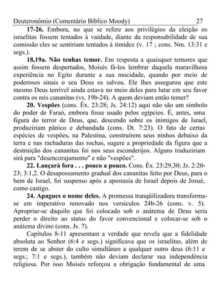 Deuteronômio (Comentário Bíblico Moody) 27 
17-26. Embora, no que se refere aos privilégios da eleição os 
israelitas fossem tentados à vaidade, diante da responsabilidade de sua 
comissão eles se sentiriam tentados à timidez (v. 17 ; cons. Nm. 13:31 e 
segs.). 
18,19a. Não tenhas temor. Em resposta a quaisquer temores que 
assim fossem despertados, Moisés fá-los lembrar daquela maravilhosa 
experiência no Egito durante a sua mocidade, quando por meio de 
poderosos sinais o seu Deus os salvou. Ele lhes assegurou que este 
mesmo Deus terrível ainda estava no meio deles para lutar em seu favor 
contra os reis cananitas (vs. 19b-24). A quem deviam então temer? 
20. Vespões (cons. Êx. 23:28; Js. 24:12) aqui não são um símbolo 
do poder de Faraó, embora fosse usado pelos egípcios. É, antes, uma 
figura do terror de Deus, que, descendo sobre os inimigos de Israel, 
produziriam pânico e debandada (cons. Dt. 7:23). O fato de certas 
espécies de vespões, na Palestina, construírem seus ninhos debaixo da 
terra e nas rachaduras das rochas, sugere a propriedade da figura que a 
destruição dos cananitas foi nos seus esconderijos. Alguns traduziriam 
sirá para "desencorajamento" e não "vespões". 
22. Lançará fora . . . pouco a pouco. Cons. Êx. 23:29,30; Jz. 2:20- 
23; 3:1,2. O desapossamento gradual dos cananitas feito por Deus, para o 
bem de Israel, foi suspenso após a apostasia de Israel depois de Josué, 
como castigo. 
24. Apagues o nome deles. A promessa tranqüilizadora transforma-se 
em imperativo renovado nos versículos 24b-26 (cons. v. 5). 
Apropriar-se daquilo que foi colocado sob o anátema de Deus seria 
perder o direito ao status do favor convencional e colocar-se sob o 
anátema divino (cons. Js. 7). 
Capítulos 8-11 apresentam a verdade que revela que a fidelidade 
absoluta ao Senhor (6:4 e segs.) significava que os israelitas, além de 
terem de se abster do culto simultâneo a qualquer outro deus (6:11 e 
segs.; 7:1 e segs.), também não deviam declarar sua independência 
religiosa. Por isso Moisés reforçou a obrigação fundamental de uma 
 