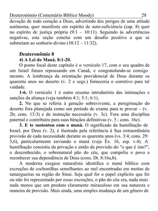 Deuteronômio (Comentário Bíblico Moody) 28 
devoção de todo coração a Deus, advertindo dos perigos de uma atitude 
autônoma, quer manifesta em espírito de auto-suficiência (cap. 8) quer 
no espírito de justiça própria (9:1 – 10:11). Seguindo às advertências 
negativas, esta seção conclui com um desafio positivo a que se 
submetam ao senhorio divino (10:12 – 11:32). 
Deuteronômio 8 
4) A Lei do Maná. 8:1-20. 
O ponto focal deste capítulo é o versículo 17, com o seu quadro de 
um Israel futuro repousando em Canaã, e congratulando-se consigo 
mesmo. A lembrança da orientação providencial de Deus durante os 
quarenta anos no deserto (v. 2 e segs.) forneceria o corretivo para tal 
vaidade. 
1-6. O versículo 1 é outro resumo introdutório das intimações e 
sanções da aliança (veja também 4:1; 5:1; 6:1). 
2. No que se referia à geração sobrevivente, a peregrinação do 
deserto fora planejada como um período de exame para te provar – (v. 
2b; cons. 13:3) e de instrução necessária (v. 3c). Fora uma disciplina 
paternal e contribuíra para suas bênçãos definitivas (v. 5 ; cons. 16c). 
3. E te sustentou com o maná. O significado da humilhação de 
Israel, por Deus (v. 2), é ilustrado pela referência à Sua extraordinária 
provisão de cada necessidade durante os quarenta anos (vs. 3:4; cons. 29: 
5,6), particularmente enviando o maná (veja Êx. 16, esp. v.4). A 
humilhação consistiu da privação e então da provisão do "o que é isto?", 
o desconhecido, o sobrenatural pão do céu, que compeliu o povo a 
reconhecer sua dependência de Deus (cons. Dt. 8:16a,b). 
A moderna exegese naturalista identifica o maná bíblico com 
excreções de cochonilhas semelhantes ao mel encontradas em moitas de 
tamargueiras na região do Sinai. Seja qual for o papel explícito que foi 
ou não foi representado por essas excreções, o pão do céu era, nada mais 
nada menos que um produto claramente miraculoso em sua natureza e 
maneira de provisão. Mais ainda, uma simples mudança de um gênero de 
 