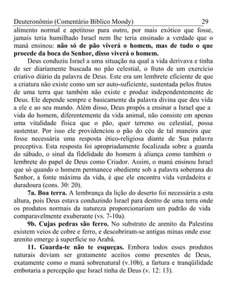 Deuteronômio (Comentário Bíblico Moody) 29 
alimento normal e apetitoso para outro, por mais exótico que fosse, 
jamais teria humilhado Israel nem lhe teria ensinado a verdade que o 
maná ensinou: não só de pão viverá o homem, mas de tudo o que 
procede da boca do Senhor, disso viverá o homem. 
Deus conduziu Israel a uma situação na qual a vida derivava e tinha 
de ser diariamente buscada no pão celestial, o fruto de um exercício 
criativo diário da palavra de Deus. Este era um lembrete eficiente de que 
a criatura não existe como um ser auto-suficiente, sustentada pelos frutos 
de uma terra que também não existe e produz independentemente de 
Deus. Ele depende sempre e basicamente da palavra divina que deu vida 
a ele e ao seu mundo. Além disso, Deus propôs a ensinar a Israel que a 
vida do homem, diferentemente da vida animal, não consiste em apenas 
uma vitalidade física que o pão, quer terreno ou celestial, possa 
sustentar. Por isso ele providenciou o pão do céu de tal maneira que 
fosse necessária uma resposta ético-religiosa diante de Sua palavra 
preceptiva. Esta resposta foi apropriadamente focalizada sobre a guarda 
do sábado, o sinal da fidelidade do homem à aliança como também o 
lembrete do papel de Deus como Criador. Assim, o maná ensinou Israel 
que só quando o homem permanece obediente sob a palavra soberana do 
Senhor, a fonte máxima da vida, é que ele encontra vida verdadeira e 
duradoura (cons. 30: 20). 
7a. Boa terra. A lembrança da lição do deserto foi necessária a esta 
altura, pois Deus estava conduzindo Israel para dentro de uma terra onde 
os produtos normais da natureza proporcionariam um padrão de vida 
comparavelmente exuberante (vs. 7-10a). 
9b. Cujas pedras são ferro. No substrato de arenito da Palestina 
existem veios de cobre e ferro, e descobriram-se antigas minas onde esse 
arenito emerge à superfície no Arabá. 
11. Guarda-te não te esqueças. Embora todos esses produtos 
naturais deviam ser gratamente aceitos como presentes de Deus, 
exatamente como o maná sobrenatural (v.10b), a fartura e tranqüilidade 
embotaria a percepção que Israel tinha de Deus (v. 12: 13). 
 