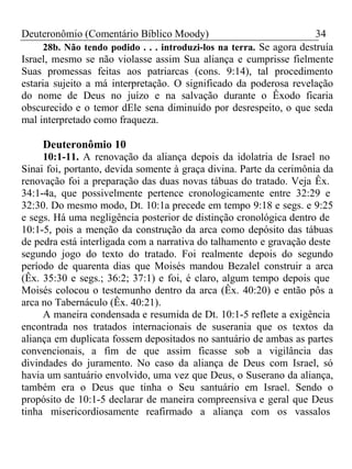 Deuteronômio (Comentário Bíblico Moody) 34 
28b. Não tendo podido . . . introduzi-los na terra. Se agora destruía 
Israel, mesmo se não violasse assim Sua aliança e cumprisse fielmente 
Suas promessas feitas aos patriarcas (cons. 9:14), tal procedimento 
estaria sujeito a má interpretação. O significado da poderosa revelação 
do nome de Deus no juízo e na salvação durante o Êxodo ficaria 
obscurecido e o temor dEle sena diminuído por desrespeito, o que seda 
mal interpretado como fraqueza. 
Deuteronômio 10 
10:1-11. A renovação da aliança depois da idolatria de Israel no 
Sinai foi, portanto, devida somente à graça divina. Parte da cerimônia da 
renovação foi a preparação das duas novas tábuas do tratado. Veja Êx. 
34:1-4a, que possivelmente pertence cronologicamente entre 32:29 e 
32:30. Do mesmo modo, Dt. 10:1a precede em tempo 9:18 e segs. e 9:25 
e segs. Há uma negligência posterior de distinção cronológica dentro de 
10:1-5, pois a menção da construção da arca como depósito das tábuas 
de pedra está interligada com a narrativa do talhamento e gravação deste 
segundo jogo do texto do tratado. Foi realmente depois do segundo 
período de quarenta dias que Moisés mandou Bezalel construir a arca 
(Êx. 35:30 e segs.; 36:2; 37:1) e foi, é claro, algum tempo depois que 
Moisés colocou o testemunho dentro da arca (Êx. 40:20) e então pôs a 
arca no Tabernáculo (Êx. 40:21). 
A maneira condensada e resumida de Dt. 10:1-5 reflete a exigência 
encontrada nos tratados internacionais de suserania que os textos da 
aliança em duplicata fossem depositados no santuário de ambas as partes 
convencionais, a fim de que assim ficasse sob a vigilância das 
divindades do juramento. No caso da aliança de Deus com Israel, só 
havia um santuário envolvido, uma vez que Deus, o Suserano da aliança, 
também era o Deus que tinha o Seu santuário em Israel. Sendo o 
propósito de 10:1-5 declarar de maneira compreensiva e geral que Deus 
tinha misericordiosamente reafirmado a aliança com os vassalos 
 