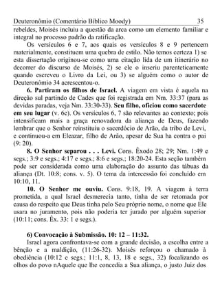 Deuteronômio (Comentário Bíblico Moody) 35 
rebeldes, Moisés incluiu a questão da arca como um elemento familiar e 
integral no processo padrão da ratificação. 
Os versículos 6 e 7, aos quais os versículos 8 e 9 pertencem 
materialmente, constituem uma quebra de estilo. Não temos certeza 1) se 
esta dissertação originou-se como uma citação lida de um itinerário no 
decorrer do discurso de Moisés, 2) se ele o inseriu parenteticamente 
quando escreveu o Livro da Lei, ou 3) se alguém como o autor de 
Deuteronômio 34 acrescentou-o. 
6. Partiram os filhos de Israel. A viagem em vista é aquela na 
direção sul partindo de Cades que foi registrada em Nm. 33:37 (para as 
devidas paradas, veja Nm. 33:30-33). Seu filho, oficiou como sacerdote 
em seu lugar (v. 6c). Os versículos 6, 7 são relevantes ao contexto; pois 
intensificam mais a graça renovadora da aliança de Deus, fazendo 
lembrar que o Senhor reinstituiu o sacerdócio de Arão, da tribo de Levi, 
e continuou-a em Eleazar, filho de Arão, apesar de Sua ha contra o pai 
(9: 20). 
8. O Senhor separou . . . Levi. Cons. Êxodo 28; 29; Nm. 1:49 e 
segs.; 3:9 e segs.; 4:17 e segs.; 8:6 e segs.; 18:20-24. Esta seção também 
pode ser considerada como uma elaboração do assunto das tábuas da 
aliança (Dt. 10:8; cons. v. 5). O tema da intercessão foi concluído em 
10:10, 11. 
10. O Senhor me ouviu. Cons. 9:18, 19. A viagem à terra 
prometida, a qual Israel desmerecia tanto, tinha de ser retomada por 
causa do respeito que Deus tinha pelo Seu próprio nome, o nome que Ele 
usara no juramento, pois não poderia ter jurado por alguém superior 
(10:11; cons. Êx. 33: 1 e segs.). 
6) Convocação à Submissão. 10: 12 – 11:32. 
Israel agora confrontava-se com a grande decisão, a escolha entre a 
bênção e a maldição, (11:26-32). Moisés reforçou o chamado à 
obediência (10:12 e segs.; 11:1, 8, 13, 18 e segs., 32) focalizando os 
olhos do povo nAquele que lhe concedia a Sua aliança, o justo Juiz dos 
 