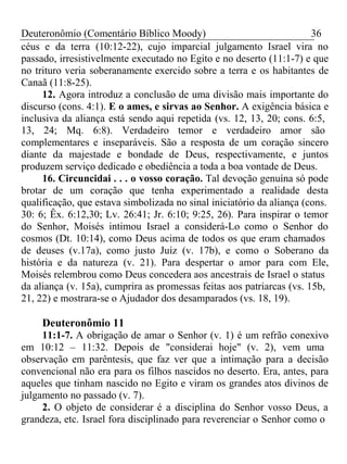 Deuteronômio (Comentário Bíblico Moody) 36 
céus e da terra (10:12-22), cujo imparcial julgamento Israel vira no 
passado, irresistivelmente executado no Egito e no deserto (11:1-7) e que 
no trituro veria soberanamente exercido sobre a terra e os habitantes de 
Canaã (11:8-25). 
12. Agora introduz a conclusão de uma divisão mais importante do 
discurso (cons. 4:1). E o ames, e sirvas ao Senhor. A exigência básica e 
inclusiva da aliança está sendo aqui repetida (vs. 12, 13, 20; cons. 6:5, 
13, 24; Mq. 6:8). Verdadeiro temor e verdadeiro amor são 
complementares e inseparáveis. São a resposta de um coração sincero 
diante da majestade e bondade de Deus, respectivamente, e juntos 
produzem serviço dedicado e obediência a toda a boa vontade de Deus. 
16. Circuncidai . . . o vosso coração. Tal devoção genuína só pode 
brotar de um coração que tenha experimentado a realidade desta 
qualificação, que estava simbolizada no sinal iniciatório da aliança (cons. 
30: 6; Êx. 6:12,30; Lv. 26:41; Jr. 6:10; 9:25, 26). Para inspirar o temor 
do Senhor, Moisés intimou Israel a considerá-Lo como o Senhor do 
cosmos (Dt. 10:14), como Deus acima de todos os que eram chamados 
de deuses (v.17a), como justo Juiz (v. 17b), e como o Soberano da 
história e da natureza (v. 21). Para despertar o amor para com Ele, 
Moisés relembrou como Deus concedera aos ancestrais de Israel o status 
da aliança (v. 15a), cumprira as promessas feitas aos patriarcas (vs. 15b, 
21, 22) e mostrara-se o Ajudador dos desamparados (vs. 18, 19). 
Deuteronômio 11 
11:1-7. A obrigação de amar o Senhor (v. 1) é um refrão conexivo 
em 10:12 – 11:32. Depois de "considerai hoje" (v. 2), vem uma 
observação em parêntesis, que faz ver que a intimação para a decisão 
convencional não era para os filhos nascidos no deserto. Era, antes, para 
aqueles que tinham nascido no Egito e viram os grandes atos divinos de 
julgamento no passado (v. 7). 
2. O objeto de considerar é a disciplina do Senhor vosso Deus, a 
grandeza, etc. Israel fora disciplinado para reverenciar o Senhor como o 
 