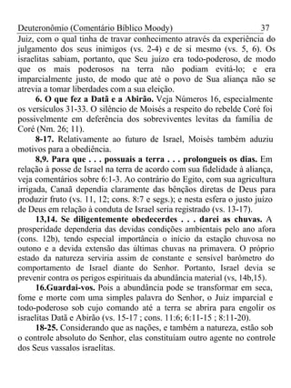 Deuteronômio (Comentário Bíblico Moody) 37 
Juiz, com o qual tinha de travar conhecimento através da experiência do 
julgamento dos seus inimigos (vs. 2-4) e de si mesmo (vs. 5, 6). Os 
israelitas sabiam, portanto, que Seu juízo era todo-poderoso, de modo 
que os mais poderosos na terra não podiam evitá-lo; e era 
imparcialmente justo, de modo que até o povo de Sua aliança não se 
atrevia a tomar liberdades com a sua eleição. 
6. O que fez a Datã e a Abirão. Veja Números 16, especialmente 
os versículos 31-33. O silêncio de Moisés a respeito do rebelde Coré foi 
possivelmente em deferência dos sobreviventes levitas da família de 
Coré (Nm. 26; 11). 
8-17. Relativamente ao futuro de Israel, Moisés também aduziu 
motivos para a obediência. 
8,9. Para que . . . possuais a terra . . . prolongueis os dias. Em 
relação à posse de Israel na terra de acordo com sua fidelidade à aliança, 
veja comentários sobre 6:1-3. Ao contrário do Egito, com sua agricultura 
irrigada, Canaã dependia claramente das bênçãos diretas de Deus para 
produzir fruto (vs. 11, 12; cons. 8:7 e segs.); e nesta esfera o justo juízo 
de Deus em relação à conduta de Israel seria registrado (vs. 13-17). 
13,14. Se diligentemente obedecerdes . . . darei as chuvas. A 
prosperidade dependeria das devidas condições ambientais pelo ano afora 
(cons. 12b), tendo especial importância o início da estação chuvosa no 
outono e a devida extensão das últimas chuvas na primavera. O próprio 
estado da natureza serviria assim de constante e sensível barômetro do 
comportamento de Israel diante do Senhor. Portanto, Israel devia se 
prevenir contra os perigos espirituais da abundância material (vs, 14b,15). 
16.Guardai-vos. Pois a abundância pode se transformar em seca, 
fome e morte com uma simples palavra do Senhor, o Juiz imparcial e 
todo-poderoso sob cujo comando até a terra se abrira para engolir os 
israelitas Datã e Abirão (vs. 15-17 ; cons. 11:6; 6:11-15 ; 8:11-20). 
18-25. Considerando que as nações, e também a natureza, estão sob 
o controle absoluto do Senhor, elas constituíam outro agente no controle 
dos Seus vassalos israelitas. 
 