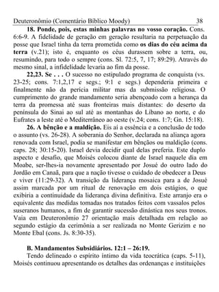 Deuteronômio (Comentário Bíblico Moody) 38 
18. Ponde, pois, estas minhas palavras no vosso coração. Cons. 
6:6-9. A fidelidade de geração em geração resultaria na perpetuação da 
posse que Israel tinha da terra prometida como os dias do céu acima da 
terra (v.21); isto é, enquanto os céus durassem sobre a terra, ou, 
resumindo, para todo o sempre (cons. Sl. 72:5, 7, 17; 89:29). Através do 
mesmo sinal, a infidelidade levaria ao fim da posse. 
22,23. Se . . . O sucesso no estipulado programa de conquista (vs. 
23-25; cons. 7:1,2,17 e segs.; 9:1 e segs.) dependeria primeira e 
finalmente não da perícia militar mas da submissão religiosa. O 
cumprimento do grande mandamento seria abençoado com a herança da 
terra da promessa até suas fronteiras mais distantes: do deserto da 
península do Sinai ao sul até as montanhas do Líbano ao norte, e do 
Eufrates a leste até o Mediterrâneo ao oeste (v.24; cons. 1:7; Gn. 15:18). 
26. A bênção e a maldição. Eis aí a essência e a conclusão de todo 
o assunto (vs. 26-28). A soberania do Senhor, declarada na aliança agora 
renovada com Israel, podia se manifestar em bênçãos ou maldição (cons. 
caps. 28; 30:15-20). Israel devia decidir qual delas preferia. Este duplo 
aspecto e desafio, que Moisés colocou diante de Israel naquele dia em 
Moabe, ser-lhes-ia novamente apresentado por Josué do outro lado do 
Jordão em Canaã, para que a nação tivesse o cuidado de obedecer a Deus 
e viver (11:29-32). A transição da liderança mosaica para a de Josué 
assim marcada por um ritual de renovação em dois estágios, o que 
exibiria a continuidade da liderança divina definitiva. Este arranjo era o 
equivalente das medidas tomadas nos tratados feitos com vassalos pelos 
suseranos humanos, a fim de garantir sucessão dinástica nos seus tronos. 
Vaia em Deuteronômio 27 orientação mais detalhada em relação ao 
segundo estágio da cerimônia a ser realizada no Monte Gerizim e no 
Monte Ebal (cons. Js. 8:30-35). 
B. Mandamentos Subsidiários. 12:1 – 26:19. 
Tendo delineado o espírito íntimo da vida teocrática (caps. 5-11), 
Moisés continuou apresentando os detalhes das ordenanças e instituições 
 