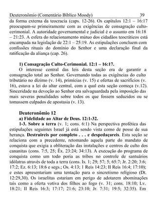 Deuteronômio (Comentário Bíblico Moody) 39 
da forma externa da teocracia (caps. 12-26). Os capítulos 12:1 – 16:17 
preocupam-se primeiramente com as exigências de consagração culto-cerimonial. 
A autoridade governamental e judicial é o assunto em 16:18 
– 21:23. A esfera do relacionamento mútuo dos cidadãos teocráticos está 
encampada na legislação de 22:1 – 25:19. As estipulações concluem com 
confissões rituais do domínio do Senhor e uma declaração final da 
ratificação da aliança (cap. 26). 
1) Consagração Culto-Cerimonial. 12:1 – 16:17. 
O interesse central das leis desta seção era de garantir a 
consagração total ao Senhor. Governando todas as exigências do culto 
tributário no dízimo (v. 14), primícias (v. 15) e ofertas de sacrifícios (v. 
16), estava a lei do altar central, com a qual esta seção começa (v.12). 
Sinceridade na devoção ao Senhor era salvaguardada pela imposição das 
mais severas penalidades sobre todos os que fossem seduzidos ou se 
tomassem culpados de apostasia (v. 13). 
Deuteronômio 12 
a) Fidelidade ao Altar de Deus. 12:1-32. 
1-3. Sobre a terra (v. 1; cons. 6:1) Na perspectiva profética das 
estipulações seguintes Israel já está sendo vista como de posse de sua 
herança. Destruireis por completo . . . e despedaçareis. Esta seção se 
relaciona com a precedente, retomando aquela parte do mandato de 
conquista que exigia a obliteração das instalações e centros de culto dos 
cananitas (cons. 7:5, 25; Êx. 23:24; 34:13). A execução do programa de 
conquista como um todo poria as tribos no controle de santuários 
idólatras através de toda a terra (cons. Is. 1; 29; 57; 5; 65:7; Jr. 2:20; 3:6; 
17:2; Ez. 6:13; 18:6 e segs.; Os. 4:13; 1 Reis 14:23; II Reis 16:4; 17:10); 
e estes apresentariam uma tentação para o sincretismo religioso (Dt. 
12:29,30). Os israelitas estariam em perigo de adotarem abominações 
tais como a oferta votiva dos filhos ao fogo (v. 31; cons. 18:10; Lv. 
18:21; II Reis 16:3; 17:17; 21:6; 23:10; Jr. 7:31; 19:5; 32:35). Em 
 