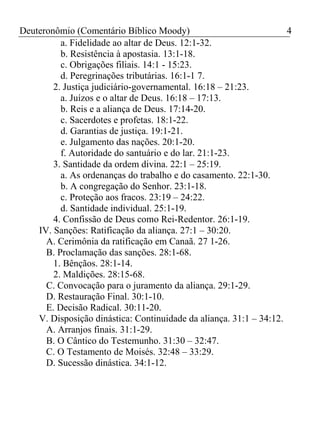 Deuteronômio (Comentário Bíblico Moody) 4 
a. Fidelidade ao altar de Deus. 12:1-32. 
b. Resistência à apostasia. 13:1-18. 
c. Obrigações filiais. 14:1 - 15:23. 
d. Peregrinações tributárias. 16:1-1 7. 
2. Justiça judiciário-governamental. 16:18 – 21:23. 
a. Juízos e o altar de Deus. 16:18 – 17:13. 
b. Reis e a aliança de Deus. 17:14-20. 
c. Sacerdotes e profetas. 18:1-22. 
d. Garantias de justiça. 19:1-21. 
e. Julgamento das nações. 20:1-20. 
f. Autoridade do santuário e do lar. 21:1-23. 
3. Santidade da ordem divina. 22:1 – 25:19. 
a. As ordenanças do trabalho e do casamento. 22:1-30. 
b. A congregação do Senhor. 23:1-18. 
c. Proteção aos fracos. 23:19 – 24:22. 
d. Santidade individual. 25:1-19. 
4. Confissão de Deus como Rei-Redentor. 26:1-19. 
IV. Sanções: Ratificação da aliança. 27:1 – 30:20. 
A. Cerimônia da ratificação em Canaã. 27 1-26. 
B. Proclamação das sanções. 28:1-68. 
1. Bênçãos. 28:1-14. 
2. Maldições. 28:15-68. 
C. Convocação para o juramento da aliança. 29:1-29. 
D. Restauração Final. 30:1-10. 
E. Decisão Radical. 30:11-20. 
V. Disposição dinástica: Continuidade da aliança. 31:1 – 34:12. 
A. Arranjos finais. 31:1-29. 
B. O Cântico do Testemunho. 31:30 – 32:47. 
C. O Testamento de Moisés. 32:48 – 33:29. 
D. Sucessão dinástica. 34:1-12. 
 