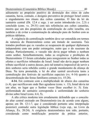 Deuteronômio (Comentário Bíblico Moody) 40 
aditamento ao propósito punitivo da destruição dos sítios de culto 
cananita, havia, contudo, o desígnio preventivo de proteger Israel contra 
o engodamento nos rituais dos cultos cananitas. O fato da lei do 
santuário central (Dt. 12:4 e segs. ) ser assim introduzido (vs. 2,3) e 
concluído (cons. vs. 29-31) com tais referências aos cultos cananitas, 
mostra que um dos propósitos da centralização do culto israelita, era 
também o de evitar a contaminação da adoração pura do Senhor com as 
práticas idólatras. 
A exigência da centralização também deve ser entendida em termos 
da natureza do Deuteronômio como um tratado de suserania. Tais 
tratados proibiam que os vassalos se ocupassem de qualquer diplomacia 
independente com um poder estrangeiro, outro que o do suserano da 
aliança. Particularmente, o vassalo não devia pagar tributo a nenhum 
outro senhor. Semelhantemente, todas as exigências e proibições de 
Deuteronômio 13 foram calculadas para assegurarem ao Senhor todas as 
ofertas e sacrifícios tributados de Israel. Israel não devia pagar nenhum 
tributo sacrificial a outros deuses, pois tal tentativa impossível de servir a 
dois senhores seria rebeldia contra o grande mandamento da aliança de 
Deus. Na terra prometida, a lei do altar central envolveria tanto a 
centralização dos festivais de sacrifícios especiais (vs. 4-14) quanto a 
descentralização das festas familiares comuns (vs. 15-28). 
4-14. Em contraste com a multiplicidade de altares dos cananitas 
(v.4), que sacrificavam onde lhes agradasse (cons. v. 13), Israel devia ter 
um altar, no lugar que o Senhor vosso Deus escolher (v. 5). Esta 
uniformidade do santuário correspondia à uniformidade do senhorio 
divino sobre Israel (cons. 6:4, 5). 
A alta crítica moderna tem erradamente defendido que o conceito 
do altar central ensinado em Deuteronômio (ou de acordo com alguns, 
apenas em Dt. 12:1-7, que é considerado portanto uma interpolação 
posterior) contradiz outra legislação bíblica (veja esp., no Livro da 
Aliança, Êx. 20:24). A exigência deuteronômica tem sido, portanto, 
considerada como modificação posterior da prática anterior, 
 