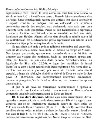 Deuteronômio (Comentário Bíblico Moody) 41 
supostamente mais frouxa. O livro como um todo tem sido datado do 
século sétimo A.C. e identificado como o livro da lei encontrado nos dias 
de Josias. Uma tentativa mais recente dos críticos tem sido a de resolver 
o suposto conflito de códigos, não os colocando em seqüência 
cronológica através dos séculos, mas designando para cada um, uma 
diferente fonte culto-geográfica. Pensa-se que Deuteronômio representa 
o aspecto levítico, setentrional, com o santuário central em vista, 
localizado em Siquém. Alguns críticos têm chegado a admitir que a lei 
da centralização em Deuteronômio possa representar um retorno a um 
ideal mais antigo, pré-monárquico, de anfictionia. 
Na realidade, até onde a prática religiosa normativa está envolvida, 
nada há de essencialmente novo nesta lei mesmo no tempo de Moisés. 
Nos tempos patriarcais, quando uma sucessão de altares foi feita no 
decorrer das viagens dos patriarcas, havia ao que parece, apenas um 
altar, por família, um em cada dado período. Semelhantemente, na 
legislação do Sinai (Êx. 20:24), o lugar dos sacrifícios de Israel 
identifica-se com o lugar central onde Deus registrou o Seu nome (isto é, 
revelou Sua natureza gloriosa) por meio de teofania sobrenatural 
especial, o lugar da habitação simbólica visível de Deus no meio do Seu 
povo. O Tabernáculo teve sucessivamente diferentes localizações 
durante as peregrinações de Israel no deserto, mas permaneceu apenas 
um santuário. 
O que há de novo na formulação deuteronômica é apenas a 
perspectiva de um local estacionário para o santuário. Deuteronômio 
contempla uma habitação permanente de Deus em Israel. 
10. E vos dará descanso. Mesmo esta nova circunstância devia 
aguardar a consecução da paz e do descanso (cons. Hb. 4:1 e segs.), uma 
condição que só foi inteiramente alcançada dentro do nível típico do 
V.T. nos dias de Davi e Salomão (II Sm. 7:1; I Reis 5:4). Só então Deus 
escolheu dentre todas as tribos a cidade de Jerusalém como o local de 
Sua casa (I Reis 8:16, 44, 48; 11:13, 32, 36; 14:21; II Reis 21:7; 23:27), 
embora primeiro tivesse registrado Seu Nome temporariamente em Siló 
 