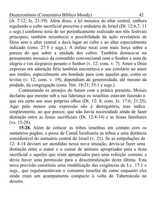 Deuteronômio (Comentário Bíblico Moody) 42 
(Jr. 7:12; Jz. 21:19). Além disso, a lei mosaica do altar central, embora 
regulando o culto sacrificial prescrito e ordinário de Israel (Dt. 12:6,7, 11 
e segs.) conforme teria de ser periodicamente realizado nos três festivais 
principais, também reconhecia a possibilidade da ação revelatória de 
Deus sem o altar central e dava lugar ao culto e ao altar especialmente 
indicado (cons. 27:5 e segs.). A ênfase recai com mais força sobre a 
pureza do que sobre a unidade dos cultos. Também destaca-se no 
pensamento mosaico da comunhão convencional com o Senhor a nota de 
alegria e vos alegrareis perante o Senhor (v. 12; cons. v. 7). Amor a Deus 
expresso em adoração feliz também encontrava o seu corolário no amor 
aos irmãos, especialmente em bondade para com aqueles que, como os 
levitas (v. 12; cons. v. 19), dependiam da generosidade, até mesmo da 
piedade, da congregação (cons. Nm. 18:21; 35:1 e segs.). 
Contrastando os arranjos do futuro com a prática presente, Moisés 
declarou que mesmo sob a sua liderança os israelitas estavam fazendo o 
que era certo aos seus próprios olhos (Dt. 12: 8; cons. Jz. 17:6; 21:25). 
Aqui pelo menos esta expressão não é derrogatória, mas indica 
simplesmente, ao que parece, que não havia necessidade ainda de fazer 
distinção entre as festas sacrificiais (Dt. 12:4-14) e as festas familiares 
(vs. 15-28). 
15-28. Além de colocar as tribos israelitas em contato com os 
santuários pagãos, a posse de Canaã localizaria as tribos a uma distância 
considerável do santuário central de Israel (v. 21). Se as estipulações de 
12: 4-14 deviam ser atendidas nessa nova situação, devia-se fazer uma 
distinção entre o matar e o comer de animais apropriados para a festa 
sacrificial e aqueles que eram apropriados para uma refeição comum; e 
devia haver uma permissão para a descentralização desta última. Esta 
nova provisão constituía urna modificação das exigências de Lv. 17:1 e 
segs., que regulamentavam o consumo israelita de carne enquanto eles 
ainda eram um acampamento compacto à volta do Tabernáculo no 
deserto. 
 