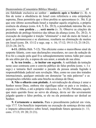 Deuteronômio (Comentário Bíblico Moody) 45 
era fidelidade exclusiva ao senhor – andareis após o Senhor (v. 4). A 
fim de testar a obediência de Israel com referência a esta estipulação 
suprema, Deus permitiria que o friso profeta se apresentasse (v. 3b). E já 
que este último aconselhada Israel a repudiar aquela exigência, a própria 
essência da aliança (cons. 6:4, 5; Êx. 20:3), a penalidade máxima lhe era 
prescrita – esse profeta . . . será morto (v. 5). Observe as citações do 
preâmbulo de prólogo histórico das tábuas da aliança (cons. Êx. 20:2). A 
execução do instigador à traição "eliminaria" o mal do meio de Israel, o 
qual, se permanecesse e se alastrasse, resultaria na eliminação de muitos 
em Israel (cons. Dt. 13:12 e segs. esp. v. 16; 17:12; 19:11-13; 21:18-21; 
22:21-24; 24:7). 
6-11. (Bíblia Heb. 7-12). Tão eficiente como o maravilhoso sinal da 
serpente falante, com suas declarações oraculares, no caso da sedução de 
Eva foi a coação pela qual Eva subseqüentemente tentou Adão por causa 
do seu afeto por ela, a esposa do seu amor, a amada de sua alma. 
6. Se teu irmão. . . te incitar em segredo. A sutilidade da tentação 
neste caso contrasta com o convite público do falso profeta (cons. v. l e 
segs.) e tornaria fácil esconder o pecado da pessoa amada fugindo à 
responsabilidade judicial sem revelação. Mas, como no caso dos tratados 
internacionais, qualquer omissão em denunciar "as más palavras" e as 
conspirações rebeldes seda uma brecha na aliança de Deus. 
8. Não o olharás com piedade. A reivindicação da aliança é amar o 
Senhor nosso Deus, embora rito signifique odiar os pais e os irmãos, a 
esposa e os filhos, e até a própria vida (cons. Lc. 14:26). Portanto, aquele 
que mais querido fosse ao servo da aliança, devia ser tão severamente 
julgado quanto o falso profeta, se ele ou ela pretendesse ser desleal ao 
Senhor. 
9. Certamente o matarás. Para o procedimento judicial em vista, 
veja 17:7. Um benefício importante na execução da sentença divina seda 
o impacto admoestativo sobre Israel, impedindo futura apostasia (v. 11; 
cons. 17:13; 19: 20; 21:21). 
 