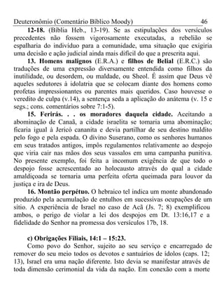 Deuteronômio (Comentário Bíblico Moody) 46 
12-18. (Bíblia Heb., 13-19). Se as estipulações dos versículos 
precedentes não fossem vigorosamente executadas, a rebelião se 
espalharia do indivíduo para a comunidade, uma situação que exigiria 
uma decisão e ação judicial ainda mais difícil do que a prescrita aqui. 
13. Homens malignos (E.R.A.) e filhos de Belial (E.R.C.) são 
traduções de uma expressão diversamente entendida como filhos da 
inutilidade, ou desordem, ou maldade, ou Sheol. É assim que Deus vê 
aqueles sedutores à idolatria que se colocam diante dos homens como 
profetas impressionantes ou parentes mais queridos. Caso houvesse o 
veredito de culpa (v.14), a sentença seda a aplicação do anátema (v. 15 e 
segs.; cons. comentários sobre 7:1-5). 
15. Ferirás. . . os moradores daquela cidade. Aceitando a 
abominação de Canaã, a cidade israelita se tomaria uma abominação; 
ficaria igual à Jericó cananita e devia partilhar de seu destino maldito 
pelo fogo e pela espada. O divino Suserano, como os senhores humanos 
em seus tratados antigos, impôs regulamentos relativamente ao despojo 
que viria cair nas mãos dos seus vassalos em uma campanha punitiva. 
No presente exemplo, foi feita a incomum exigência de que todo o 
despojo fosse acrescentado ao holocausto através do qual a cidade 
amaldiçoada se tornaria uma perfeita oferta queimada para louvor da 
justiça e ira de Deus. 
16. Montão perpétuo. O hebraico tel indica um monte abandonado 
produzido pela acumulação de entulhos em sucessivas ocupações de um 
sítio. A experiência de Israel no caso de Acã (Js. 7; 8) exemplificou 
ambos, o perigo de violar a lei dos despojos em Dt. 13:16,17 e a 
fidelidade do Senhor na promessa dos versículos 17b, 18. 
c) Obrigações Filiais, 14:1 – 15:23. 
Como povo do Senhor, sujeito ao seu serviço e encarregado de 
remover do seu meio todos os devotos e santuários de ídolos (caps. 12; 
13), Israel era uma nação diferente. Isto devia se manifestar através de 
toda dimensão cerimonial da vida da nação. Em conexão com a morte 
 