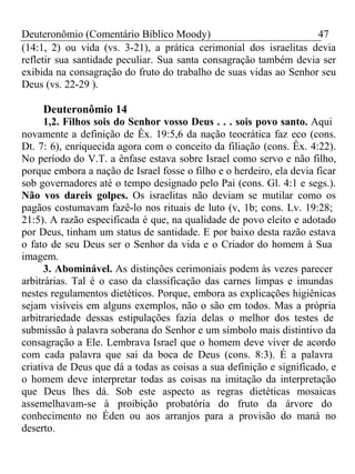 Deuteronômio (Comentário Bíblico Moody) 47 
(14:1, 2) ou vida (vs. 3-21), a prática cerimonial dos israelitas devia 
refletir sua santidade peculiar. Sua santa consagração também devia ser 
exibida na consagração do fruto do trabalho de suas vidas ao Senhor seu 
Deus (vs. 22-29 ). 
Deuteronômio 14 
1,2. Filhos sois do Senhor vosso Deus . . . sois povo santo. Aqui 
novamente a definição de Êx. 19:5,6 da nação teocrática faz eco (cons. 
Dt. 7: 6), enriquecida agora com o conceito da filiação (cons. Êx. 4:22). 
No período do V.T. a ênfase estava sobre Israel como servo e não filho, 
porque embora a nação de Israel fosse o filho e o herdeiro, ela devia ficar 
sob governadores até o tempo designado pelo Pai (cons. Gl. 4:1 e segs.). 
Não vos dareis golpes. Os israelitas não deviam se mutilar como os 
pagãos costumavam fazê-lo nos rituais de luto (v, 1b; cons. Lv. 19:28; 
21:5). A razão especificada é que, na qualidade de povo eleito e adotado 
por Deus, tinham um status de santidade. E por baixo desta razão estava 
o fato de seu Deus ser o Senhor da vida e o Criador do homem à Sua 
imagem. 
3. Abominável. As distinções cerimoniais podem às vezes parecer 
arbitrárias. Tal é o caso da classificação das carnes limpas e imundas 
nestes regulamentos dietéticos. Porque, embora as explicações higiênicas 
sejam visíveis em alguns exemplos, não o são em todos. Mas a própria 
arbitrariedade dessas estipulações fazia delas o melhor dos testes de 
submissão à palavra soberana do Senhor e um símbolo mais distintivo da 
consagração a Ele. Lembrava Israel que o homem deve viver de acordo 
com cada palavra que sai da boca de Deus (cons. 8:3). É a palavra 
criativa de Deus que dá a todas as coisas a sua definição e significado, e 
o homem deve interpretar todas as coisas na imitação da interpretação 
que Deus lhes dá. Sob este aspecto as regras dietéticas mosaicas 
assemelhavam-se à proibição probatória do fruto da árvore do 
conhecimento no Éden ou aos arranjos para a provisão do maná no 
deserto. 
 