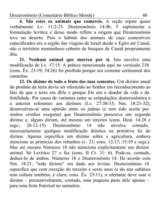 Deuteronômio (Comentário Bíblico Moody) 48 
4. São estes os animais que comereis. A seção repete quase 
verbalmente Lv. 11:2-23. Deuteronômio 14:4b, 5 suplementa a 
formulação levítica e desse modo reflete a origem que Deuteronômio 
teve no deserto. Pois o habitat dos animais de caça comestíveis 
especificados era a região das viagens de Israel desde o Egito até Canaã, 
não o território montanhoso coberto de bosques de Canaã propriamente 
dita. 
21. Nenhum animal que morreu por si. Isto envolve uma 
modificação de Lv. 17:15. A prática mencionada aqui no versículo 21b 
(cons. Êx. 23:19; 34:26) foi proibida porque era costume cerimonial dos 
cananitas. 
22. Os dízimo de todo o fruto das tuas sementes. Um dízimo anual 
do produto da terra devia ser oferecido ao Senhor em reconhecimento ao 
fato de que a terra era dEle e porque Ele era o doador da vida e da 
fertilidade. Por causa de variantes entre as estipulações deuteronômica e 
a anterior referentes aos dízimos (Lv. 27:30-33; Nm. 18:21-32), 
desenvolveu-se uma opinião entre os judeus (e tem sido aceita por 
muitos cristãos exegetas) que Deuteronômio prescreve um segundo 
dízimo e, alguns diriam, até mesmo um terceiro (cons. Deut. 14:28 e 
segs.; 26:12-15). Deuteronômio 14 não envolve contudo, 
necessariamente qualquer modificação drástica na primitiva lei do 
dízimo. Apenas especifica um dizimo sobre a agricultura, embora 
mencione as primícias dos rebanhos (v. 23; cons. 12:17; 15:19 e segs.). 
Mas até mesmo Números 18 não menciona explicitamente um dízimo 
animal. Só Levítico 27 o faz (cons. II Cr. 31: 6). Pode-se, contudo, 
deduzi-lo de ambos. Números 18 e Deuteronômio 14. De acordo com 
Nm. 18:21, "todo dízimo" era dado aos levitas. Deuteronômio 14 
especifica que com exceção do terceiro e sexto anos (e do ano sabático 
sem cultura também, é claro; cons. Êx. 23:11), o ofertante deve usar o 
dízimo – presumivelmente, contudo, uma pequena parte dele apenas – 
para uma festa fraternal no santuário. 
 