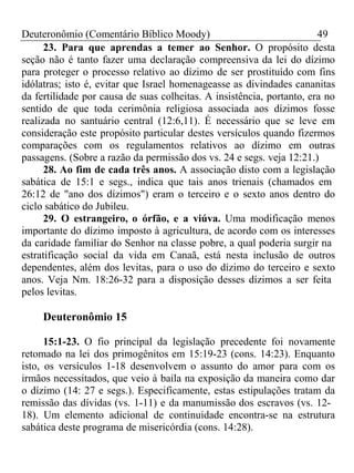 Deuteronômio (Comentário Bíblico Moody) 49 
23. Para que aprendas a temer ao Senhor. O propósito desta 
seção não é tanto fazer uma declaração compreensiva da lei do dízimo 
para proteger o processo relativo ao dízimo de ser prostituído com fins 
idólatras; isto é, evitar que Israel homenageasse as divindades cananitas 
da fertilidade por causa de suas colheitas. A insistência, portanto, era no 
sentido de que toda cerimônia religiosa associada aos dízimos fosse 
realizada no santuário central (12:6,11). É necessário que se leve em 
consideração este propósito particular destes versículos quando fizermos 
comparações com os regulamentos relativos ao dízimo em outras 
passagens. (Sobre a razão da permissão dos vs. 24 e segs. veja 12:21.) 
28. Ao fim de cada três anos. A associação disto com a legislação 
sabática de 15:1 e segs., indica que tais anos trienais (chamados em 
26:12 de "ano dos dízimos") eram o terceiro e o sexto anos dentro do 
ciclo sabático do Jubileu. 
29. O estrangeiro, o órfão, e a viúva. Uma modificação menos 
importante do dízimo imposto à agricultura, de acordo com os interesses 
da caridade familiar do Senhor na classe pobre, a qual poderia surgir na 
estratificação social da vida em Canaã, está nesta inclusão de outros 
dependentes, além dos levitas, para o uso do dízimo do terceiro e sexto 
anos. Veja Nm. 18:26-32 para a disposição desses dízimos a ser feita 
pelos levitas. 
Deuteronômio 15 
15:1-23. O fio principal da legislação precedente foi novamente 
retomado na lei dos primogênitos em 15:19-23 (cons. 14:23). Enquanto 
isto, os versículos 1-18 desenvolvem o assunto do amor para com os 
irmãos necessitados, que veio à baila na exposição da maneira como dar 
o dízimo (14: 27 e segs.). Especificamente, estas estipulações tratam da 
remissão das dívidas (vs. 1-11) e da manumissão dos escravos (vs. 12- 
18). Um elemento adicional de continuidade encontra-se na estrutura 
sabática deste programa de misericórdia (cons. 14:28). 
 