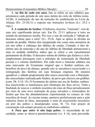 Deuteronômio (Comentário Bíblico Moody) 50 
1. Ao fim de cada sete anos. Isto se refere ao ano sabático que 
arrematava cada período de sete anos dentro do ciclo do Jubileu (cons. 
14:28). A instituição do ano da remissão foi estabelecida no Livro da 
Aliança (Êx. 23:10,11) e exposta nas instruções levíticas (Lv. 25:2 e 
segs.). 
2. A remissão do Senhor. O hebraico shemitta, "remissão", vem de 
uma raiz significando deixar cair. Em Êx. 23:11 aplica-se à terra no 
sentido de permanecer inculta. Por isso o ano da remissão é "sábado de 
descanso solene para a terra" (Lv. 25:4). Aqui se aplica às dívidas no 
sentido do perdão. Muitos têm interpretado isto como uma moratória de 
um ano sobre a cobrança dos débitos do credor. Contudo, o fato do 
sétimo ano da remissão e do ano do Jubileu da liberdade pertencerem a 
uma só unidade simbólica indica que se refere a um cancelamento 
permanente de dívidas. O descanso solene do Jubileu que fechava o ciclo 
simplesmente prosseguia com o princípio da restauração da liberdade 
pessoal e o retorno imobiliário. Em cada nível a remissão sabática era 
uma renovação do livramento original que o Senhor realizou em 
benefício do povo da aliança, quando este se encontrava escravizado e a 
reintegração das famílias em suas heranças originais. De maneira 
agradável, o sábado propriamente dito estava associado com a libertação 
dos necessitados realizada pelo Senhor, do povo que chorava em grilhões 
(cons. Dt. 5:14, 15). O livramento do sétimo ano era do Senhor, embora 
Sua misericórdia se manifestasse pela filantropia dos Seus servos. Tinha a 
finalidade de renovar o símbolo teocrático do reino de Deus periodicamente 
por meio de uma nova realização da graça salvadora e restauradora do 
Senhor que fora tão abundantemente experimentada no começo da vida 
teocrática de Israel. Ao mesmo tempo, apontava profeticamente para a ação 
redentora futura de Deus, antecipando o reino de misericórdia messiânico 
em prol dos pobres e desamparados (cons. Sl. 72). Este projeto de 
consumação está sempre presente no simbolismo sabático. 
4. Para que entre ti não haja pobre. A necessidade de tal 
caridade, como se observa parenteticamente (vs. 4 -6), seria prevenida 
 