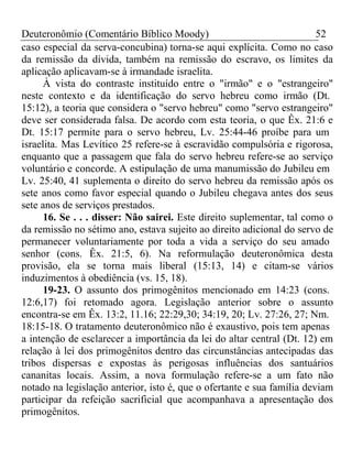 Deuteronômio (Comentário Bíblico Moody) 52 
caso especial da serva-concubina) torna-se aqui explícita. Como no caso 
da remissão da dívida, também na remissão do escravo, os limites da 
aplicação aplicavam-se à irmandade israelita. 
À vista do contraste instituído entre o "irmão" e o "estrangeiro" 
neste contexto e da identificação do servo hebreu como irmão (Dt. 
15:12), a teoria que considera o "servo hebreu" como "servo estrangeiro" 
deve ser considerada falsa. De acordo com esta teoria, o que Êx. 21:6 e 
Dt. 15:17 permite para o servo hebreu, Lv. 25:44-46 proíbe para um 
israelita. Mas Levítico 25 refere-se à escravidão compulsória e rigorosa, 
enquanto que a passagem que fala do servo hebreu refere-se ao serviço 
voluntário e concorde. A estipulação de uma manumissão do Jubileu em 
Lv. 25:40, 41 suplementa o direito do servo hebreu da remissão após os 
sete anos como favor especial quando o Jubileu chegava antes dos seus 
sete anos de serviços prestados. 
16. Se . . . disser: Não sairei. Este direito suplementar, tal como o 
da remissão no sétimo ano, estava sujeito ao direito adicional do servo de 
permanecer voluntariamente por toda a vida a serviço do seu amado 
senhor (cons. Êx. 21:5, 6). Na reformulação deuteronômica desta 
provisão, ela se torna mais liberal (15:13, 14) e citam-se vários 
induzimentos à obediência (vs. 15, 18). 
19-23. O assunto dos primogênitos mencionado em 14:23 (cons. 
12:6,17) foi retomado agora. Legislação anterior sobre o assunto 
encontra-se em Êx. 13:2, 11.16; 22:29,30; 34:19, 20; Lv. 27:26, 27; Nm. 
18:15-18. O tratamento deuteronômico não é exaustivo, pois tem apenas 
a intenção de esclarecer a importância da lei do altar central (Dt. 12) em 
relação à lei dos primogênitos dentro das circunstâncias antecipadas das 
tribos dispersas e expostas às perigosas influências dos santuários 
cananitas locais. Assim, a nova formulação refere-se a um fato não 
notado na legislação anterior, isto é, que o ofertante e sua família deviam 
participar da refeição sacrificial que acompanhava a apresentação dos 
primogênitos. 
 