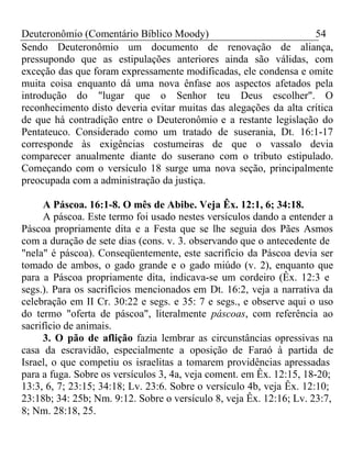 Deuteronômio (Comentário Bíblico Moody) 54 
Sendo Deuteronômio um documento de renovação de aliança, 
pressupondo que as estipulações anteriores ainda são válidas, com 
exceção das que foram expressamente modificadas, ele condensa e omite 
muita coisa enquanto dá uma nova ênfase aos aspectos afetados pela 
introdução do "lugar que o Senhor teu Deus escolher". O 
reconhecimento disto deveria evitar muitas das alegações da alta crítica 
de que há contradição entre o Deuteronômio e a restante legislação do 
Pentateuco. Considerado como um tratado de suserania, Dt. 16:1-17 
corresponde às exigências costumeiras de que o vassalo devia 
comparecer anualmente diante do suserano com o tributo estipulado. 
Começando com o versículo 18 surge uma nova seção, principalmente 
preocupada com a administração da justiça. 
A Páscoa. 16:1-8. O mês de Abibe. Veja Êx. 12:1, 6; 34:18. 
A páscoa. Este termo foi usado nestes versículos dando a entender a 
Páscoa propriamente dita e a Festa que se lhe seguia dos Pães Asmos 
com a duração de sete dias (cons. v. 3. observando que o antecedente de 
"nela" é páscoa). Conseqüentemente, este sacrifício da Páscoa devia ser 
tomado de ambos, o gado grande e o gado miúdo (v. 2), enquanto que 
para a Páscoa propriamente dita, indicava-se um cordeiro (Êx. 12:3 e 
segs.). Para os sacrifícios mencionados em Dt. 16:2, veja a narrativa da 
celebração em II Cr. 30:22 e segs. e 35: 7 e segs., e observe aqui o uso 
do termo "oferta de páscoa", literalmente páscoas, com referência ao 
sacrifício de animais. 
3. O pão de aflição fazia lembrar as circunstâncias opressivas na 
casa da escravidão, especialmente a oposição de Faraó à partida de 
Israel, o que competiu os israelitas a tomarem providências apressadas 
para a fuga. Sobre os versículos 3, 4a, veja coment. em Êx. 12:15, 18-20; 
13:3, 6, 7; 23:15; 34:18; Lv. 23:6. Sobre o versículo 4b, veja Êx. 12:10; 
23:18b; 34: 25b; Nm. 9:12. Sobre o versículo 8, veja Êx. 12:16; Lv. 23:7, 
8; Nm. 28:18, 25. 
 
