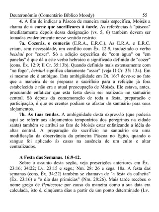 Deuteronômio (Comentário Bíblico Moody) 55 
4. A fim de indicar a Páscoa de maneira mais específica, Moisés a 
chama de a carne que sacrificares à tarde. As referências à "páscoa" 
imediatamente depois dessa designação (vs. 5, 6) também devem ser 
tomadas evidentemente nesse sentido restrito. 
7a. Cozerás, e comerás (E.R.A., E.R.C.). As E.R.A. e E.R.C. 
criam, sem necessidade, um conflito com Êx. 12:9, traduzindo o verbo 
beishal por "cozer". Só a adição específica de "com água" ou "em 
panelas" é que dá a este verbo hebraico o significado definido de "cozer" 
(cons. Êx. 12:9; II Cr. 35:13b). Quando definido mais extensamente com 
"no fogo", beishal significa claramente "assar" (veja II Cr. 35: 13a). Em 
si mesmo ele é ambíguo. Esta ambigüidade em Dt. 16:7 deve-se ao fato 
que a maneira de se preparar o sacrifício para a refeição já fora 
estabelecida e não era a atual preocupação de Moisés. Ele estava, antes, 
procurando enfatizar que esta festa devia sei realizada no santuário 
central. Só depois da comemoração de toda a festa, preparação e 
participação, é que os crentes podiam se afastar do santuário para seus 
alojamentos. 
7b. Às tuas tendas. A ambigüidade desta expressão (que poderia 
aqui se referir aos alojamentos temporários dos peregrinos na cidade 
santa) também se atribui ao fato de Moisés estar enfatizando a idéia do 
altar central. A preparação do sacrifício no santuário era uma 
modificação da observância da primeira Páscoa no Egito, quando o 
sangue foi aplicado às casas na ausência de um culto e altar 
centralizados. 
A Festa das Semanas. 16:9-12. 
Sobre o assunto desta seção, veja prescrições anteriores em Êx. 
23:16; 34:22; Lv. 23:15 e segs.; Nm. 28: 26 e segs. 10a. A festa das 
semanas (cons. Êx. 34:22) também se chamava de "a festa da colheita" 
(Êx. 23:16) e "o dia das primícias" (Nm. 28:26). Mais tarde recebeu o 
nome grego de Pentecoste por causa da maneira como a sua data era 
calculada, isto é, cinqüenta dias a partir de um ponto determinado (Lv. 
 