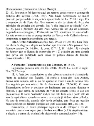 Deuteronômio (Comentário Bíblico Moody) 56 
23:16). Este ponto foi descrito aqui em termos gerais como o começo da 
colheita dos cereais (Deut. 16:9). Não havia necessidade de maior 
precisão porque a data exata já fora apresentada em Lv. 23:10 e segs. Era 
o segundo dia da Festa dos Pães Asmos, o dia da oferta do feixe das 
primícias da colheita dos cereais. Era "o dia imediato ao sábado" (Lv. 
23:15), pois o primeiro dia dos Pães Asmos era um dia de descanso. 
Seguindo esta contagem, o Pentecoste do N.T. aconteceu em um sábado. 
As sete semanas entre as peregrinações da Páscoa e da Colheita davam 
tempo para se terminar a colheita dos cereais. 
10b. Ofertas voluntárias (cons. Nm. 29:39; Lv. 23: 38). Esta festa 
era cheia de alegria – alegria no Senhor, que trouxera o Seu povo ao Seu 
fecundo paraíso (Dt. 16:10c, 11; cons. 12:7, 12, 18; 16:14, 15) – alegria 
no Senhor que os livrara da escravidão (v.1 2) e assim era uma alegria 
que devia ser partilhada com todos os pobres dentro da família 
convencional (v. 116). 
A Festa dos Tabernáculos ou das Cabanas. 16:13-15. 
Legislação paralela está em Êx. 23:16; 34:22; Lv. 23:33 e segs.; 
Nm. 29:12 e segs. 
13. A festa dos tabernáculos ou das cabanas também é chamada de 
"festa da colheita" (no Êxodo). Tal como a Festa dos Pães Asmos, 
durava uma semana, isto é, do dia quinze ao vinte e um do sétimo mês. 
Era seguida por um oitavo dia de descanso (Lv. 23:36,39). O nome 
Tabernáculos reflete o costume de habitarem em cabanas durante o 
festival, o que servia de lembrete da vida no deserto (cons. o uso dos 
pães asmos). O nome "colheita" indica que esta festa era o ponto alto do 
ano da agricultura, quando as uvas e os cereais já tinham sido colhidos. 
No ano da remissão, quando não havia colheita, esta festa era ocasião 
para significativas leituras públicas do texto da aliança (Dt. 31:9-13). 
Novamente, o ponto principal aqui era o de reforçar a lei do 
santuário central – o lugar que o Senhor escolher (v.15). Aqui também, 
a alegria e o amor são os sinais da vida e culto convencional (v. 14). 
 
