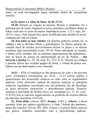 Deuteronômio (Comentário Bíblico Moody) 58 
outro, ou com investigações legais iniciadas dentro da comunidade 
israelita. 
a) Os Juízes e o Altar de Deus. 16:18 -17:13. 
18-20. Durante as viagens no deserto, Moisés, o mediador, foi o 
principal juiz de Israel, enquanto os juízes auxiliares escolhidos dentre as 
tribos resolviam os casos de menos importância (cons. 1:12 e segs.; Êx. 
18:13 e segs.). Este arranjo fora agora modificado para atender às novas 
condições de vida em Canaã. 
18. Em todas as tuas cidades. Os distritos judiciais seriam, ali, as 
cidades e não as divisões tribais e genealógicas. Os líderes naturais do 
concilio local de anciãos provavelmente seriam os juízes e os oficiais 
auxiliares aqui mencionados (cons. 19:12). Nesta introdução ao assunto, 
a ênfase recai, contudo, não na estrutura organizacional das judicaturas, 
mas na busca da justiça na administração da lei do Senhor – não 
torcerás a justiça (vs. 19, 20; cons. Êx. 23:3, 6, 8). Mesmo nos códigos 
e poemas épicos dos vizinhos pagãos de Israel, a virtude da justiça nos 
lideres era um ideal muitas vezes reiterado. 
16:21 – 17:1. O entrelaçar-se dos processos do culto e do governo 
(cons. comentários introdutórios em 16:18 – 21:23 acima) explica o 
aparecimento das proscrições relativas ao culto entre os regulamentos 
judiciais. Estes versículos expõem de maneira concreta os princípios 
religiosos reguladores encontrados nas três primeiras leis do Decálogo, 
as quais deveriam caracterizar o procedimento judicial. Primeiro, 
somente a autoridade do Senhor devia ser consultada (vs. 21, 22; cons. 
17:8-10). Isto se expressa negativamente na proibição do recurso idólatra 
das decisões oraculares (18:9-14). 
21. Poste-ídolo (Asherá, RSV; bosque, E.R.C.), Asherá, a deusa 
cananita, tinha por epíteto significativo, o título "Asherá dos penhores, 
deusa dos oráculos" (Keret, 201, 202). Asherá e os postes-ídolos eram ao 
que parece, símbolos associados com o procedimento judicial, 
 