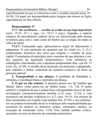 Deuteronômio (Comentário Bíblico Moody) 59 
especificamente no que se relacionava com o veredito oracular (cons. Pv. 
16:10). Tal papel era desempenhado pelas imagens dos deuses no Egito, 
especialmente no Novo Reino. 
Deuteronômio 17 
17:1. Não sacrificarás . . . novilho ou ovelha em que haja imperfeição 
(cons. 15:21; 21:1 e segs.; Lv. 22:17 e segs.). Segundo, o aspecto 
religioso do procedimento judicial devia ser caracterizado pela mesma 
reverência para com o santo nome do Senhor que se exigia em todos os 
cultos de Israel. 
17:2-7. Começando aqui, apresentam-se regras de depoimento e 
julgamento. O caso particular de apostasia que foi citado (vs. 2, 3) é 
simplesmente ilustrativo dos casos que exigiam o veredito da pena 
capital. Formulações de princípios mais concretos do que abstratos é um 
dos aspectos da legislação deuteronômica. Com referência às 
estipulações relacionadas com a apostasia propriamente dita, veja Dt. 13 
(cons. Êx. 22:20). A escolha desta ilustração em particular é apropriada, 
pois sublinha a ênfase contextual do senhorio exclusivo de Deus no 
processo judicial. 
2. Transgredindo a sua aliança. A proibição de fidelidade a 
estranhos é a proibição básica e periódica da aliança. 
3. O que eu não ordenei. A primeira pessoa nos faz lembrar que 
Moisés falava como porta-voz do Senhor (cons. 1:3; 7:4). O ponto 
central é a exigência de que a justiça fosse salvaguardada através de uma 
investigação conscienciosamente perfeita (v.4; cons. 13:14) e com 
insistência nas devidas evidências (vs. 6,7; cons. 19:15). Um mínimo de 
duas testemunhas era exigido (veja também Nm. 25:30), e sua confiança 
em seu próprio testemunho devia se evidenciar pela responsabilidade que 
assumiam de desferir os primeiros golpes, certamente mortais, na 
execução do condenado (cons. 13:9). Esta medida também evitava 
acusações secretas no decorrer de contendas particulares. 
 
