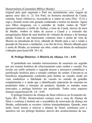 Deuteronômio (Comentário Bíblico Moody) 6 
original pela qual seguiram a Parã era normalmente uma viagem de 
apenas onze dias (v. 2). Em Parã, na fronteira meridional de Canaã, 
contudo, Israel rebelou-se, recusando-se a entrar na terra (Nm. 12:16 e 
segs.), ficando assim esta geração condenada a morrer no deserto. Agora 
seus filhos chegaram, via o caminho de Arabá, vindos de "Sufe" 
(presumivelmente o Golfo de Ácaba), a leste de Canaã, através da terra 
de Moabe. Ambos os lados de acesso a Canaã e a extensão das 
peregrinações falam de uma história de violação da aliança e de herança 
adiada. Existe aí um interessante contraste entre o ponto de vista de 
Moisés na introdução do livro, olhando de Moabe para o sul e vendo o 
passado de fracassos e maldições, e no fim do livro, Moisés olhando para 
o norte de Moabe, ao terminar sua obra, vendo um futuro de realizações 
e bênçãos para Israel (Dt. 34:1.4). 
II. Prólogo Histórico: A História da Aliança. 1:6 – 4:49. 
O preâmbulo nos tratados internacionais de suserania era seguido 
por um resumo histórico do relacionamento entre senhor e vassalo. Era 
escrito em estilo primeira e segunda pessoa e procurava estabelecer a 
justificação histórica para o reinado contínuo do senhor. Citavam-se os 
benefícios alegadamente conferidos pelo Senhor ao vassalo, tendo em 
vista estabelecer a fidelidade do vassalo no sentido da gratidão 
complementar e o medo que a identificação imponente do suserano no 
preâmbulo tinha a intenção de produzir. Quando os tratados eram 
renovados, o prólogo histórico era atualizado. Todos estes aspectos 
formais caracterizam Dt. 1:6 - 4:49. 
O prólogo histórico da Aliança do Sinai referia-se ao livramento do 
Egito (Êx. 20:2b). Deuteronômio começa com a cena da Aliança do 
Sinai e continua a história até a assembléia da renovação da aliança em 
Moabe, enfatizando as recentes vitórias transjordanianas. Quando, mais 
tarde, Josué tornou a renovar a aliança de Israel, continuou com a 
narrativa em seu prólogo histórico através dos acontecimentos de sua 
 