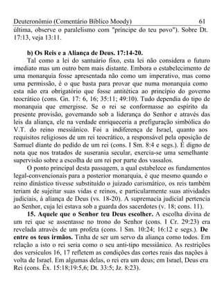 Deuteronômio (Comentário Bíblico Moody) 61 
última, observe o paralelismo com "príncipe do teu povo"). Sobre Dt. 
17:13, veja 13:11. 
b) Os Reis e a Aliança de Deus. 17:14-20. 
Tal como a lei do santuário fixo, esta lei não considera o futuro 
imediato mas um outro bem mais distante. Embora o estabelecimento de 
uma monarquia fosse apresentada não como um imperativo, mas como 
uma permissão, é o que basta para provar que numa monarquia como 
esta não era obrigatório que fosse antitética ao princípio do governo 
teocrático (cons. Gn. 17: 6, 16; 35:11; 49:10). Tudo dependia do tipo de 
monarquia que emergisse. Se o rei se conformasse ao espírito da 
presente provisão, governando sob a liderança do Senhor e através das 
leis da aliança, ele na verdade enriqueceria a prefiguração simbólica do 
V.T. do reino messiânico. Foi a indiferença de Israel, quanto aos 
requisitos religiosos de um rei teocrático, a responsável pela oposição de 
Samuel diante do pedido de um rei (cons. I Sm. 8:4 e segs.). É digno de 
nota que nos tratados de suserania secular, exercia-se uma semelhante 
supervisão sobre a escolha de um rei por parte dos vassalos. 
O ponto principal desta passagem, a qual estabelece os fundamentos 
legal-convencionais para a posterior monarquia, é que mesmo quando o 
reino dinástico tivesse substituído o juizado carismático, os reis também 
teriam de sujeitar suas vidas e reinos, e particularmente suas atividades 
judiciais, à aliança de Deus (vs. 18-20). A supremacia judicial pertencia 
ao Senhor, cuja lei estava sob a guarda dos sacerdotes (v. 18; cons. 11). 
15. Aquele que o Senhor teu Deus escolher. A escolha divina de 
um rei que se assentasse no trono do Senhor (cons. I Cr. 29:23) era 
revelada através de um profeta (cons. l Sm. 10:24; 16:12 e segs.). De 
entre os teus irmãos. Tinha de ser um servo da aliança como todos. Em 
relação a isto o rei seria como o seu anti-tipo messiânico. As restrições 
dos versículos 16, 17 refletem as condições das cortes reais das nações à 
volta de Israel. Em algumas delas, o rei era um deus; em Israel, Deus era 
Rei (cons. Êx. 15:18;19:5,6; Dt. 33:5; Jz. 8:23). 
 
