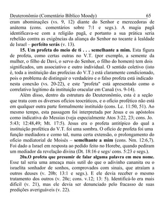 Deuteronômio (Comentário Bíblico Moody) 65 
eram abominações (vs. 9, 12) diante do Senhor e merecedoras de 
anátema (cons. comentários sobre 7:1 e segs.). A magia pagã 
identificava-se com a religião pagã, e portanto a sua prática seria 
rebelião contra as exigências da aliança do Senhor no tocante à lealdade 
de Israel – perfeito serás (v. 13). 
15. Um profeta do meio de ti . . . semelhante a mim. Esta figura 
de profeta, como certas outras no V.T. (por exemplo, a semente da 
mulher, o filho de Davi, o servo do Senhor, o filho do homem) tem dois 
significados, um associativo e outro individual. O sentido coletivo (isto 
é, toda a instituição das profecias do V.T.) está claramente condicionado, 
pois o problema de distinguir o verdadeiro e o falso profeta está indicado 
nesta conexão (vs. 20-22), e este "profeta" está apresentado como o 
correlativo legítimo da instituição oracular em Canaã (vs. 9-14). 
Além disso, dentro da estrutura do Deuteronômio, esta é a seção 
que trata com os diversos ofícios teocráticos, e o oficio profético não está 
em qualquer outra parte formalmente instituído (cons. Lc. 11:50, 51). Ao 
mesmo tempo, esta passagem foi interpretada por Jesus e os apóstolos 
como indicativa do Messias (veja especialmente Atos 3:22, 23; cons. Jo. 
5:43; 12:48,49; Mt. 17:5). Jesus era o profeta antitípico do qual a 
instituição profética do V.T. foi uma sombra. O ofício de profeta foi uma 
função mediadora e como tal, numa certa extensão, o prolongamento do 
oficio mediatorial de Moisés – semelhante a mim (cons. Nm. 12:6,7). 
Foi dado a Israel em resposta ao pedido feito no Horebe, quando pediram 
um mediador da revelação divina (Dt. 18:16 e segs/ cons. 5:23 e segs.). 
20a.O profeta que presumir de falar alguma palavra em meu nome. 
Esse tal seria uma ameaça mais sutil do que o adivinho cananita ou o 
israelita sonhador de sonhos, comprovados com sinais, que atraíam a 
outros deuses (v. 20b; 13:1 e segs.). E ele devia receber o mesmo 
tratamento dos outros (v. 20c; cons. v.12; 13: 5). Identificá-lo era mais 
difícil (v. 21), mas ele devia ser denunciado pelo fracasso de suas 
predições averiguáveis (v. 22). 
 