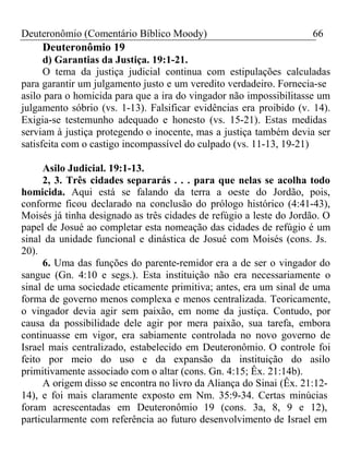 Deuteronômio (Comentário Bíblico Moody) 66 
Deuteronômio 19 
d) Garantias da Justiça. 19:1-21. 
O tema da justiça judicial continua com estipulações calculadas 
para garantir um julgamento justo e um veredito verdadeiro. Fornecia-se 
asilo para o homicida para que a ira do vingador não impossibilitasse um 
julgamento sóbrio (vs. 1-13). Falsificar evidências era proibido (v. 14). 
Exigia-se testemunho adequado e honesto (vs. 15-21). Estas medidas 
serviam à justiça protegendo o inocente, mas a justiça também devia ser 
satisfeita com o castigo incompassível do culpado (vs. 11-13, 19-21) 
Asilo Judicial. 19:1-13. 
2, 3. Três cidades separarás . . . para que nelas se acolha todo 
homicida. Aqui está se falando da terra a oeste do Jordão, pois, 
conforme ficou declarado na conclusão do prólogo histórico (4:41-43), 
Moisés já tinha designado as três cidades de refúgio a leste do Jordão. O 
papel de Josué ao completar esta nomeação das cidades de refúgio é um 
sinal da unidade funcional e dinástica de Josué com Moisés (cons. Js. 
20). 
6. Uma das funções do parente-remidor era a de ser o vingador do 
sangue (Gn. 4:10 e segs.). Esta instituição não era necessariamente o 
sinal de uma sociedade eticamente primitiva; antes, era um sinal de uma 
forma de governo menos complexa e menos centralizada. Teoricamente, 
o vingador devia agir sem paixão, em nome da justiça. Contudo, por 
causa da possibilidade dele agir por mera paixão, sua tarefa, embora 
continuasse em vigor, era sabiamente controlada no novo governo de 
Israel mais centralizado, estabelecido em Deuteronômio. O controle foi 
feito por meio do uso e da expansão da instituição do asilo 
primitivamente associado com o altar (cons. Gn. 4:15; Êx. 21:14b). 
A origem disso se encontra no livro da Aliança do Sinai (Êx. 21:12- 
14), e foi mais claramente exposto em Nm. 35:9-34. Certas minúcias 
foram acrescentadas em Deuteronômio 19 (cons. 3a, 8, 9 e 12), 
particularmente com referência ao futuro desenvolvimento de Israel em 
 