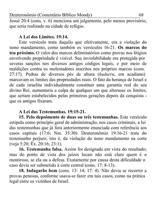 Deuteronômio (Comentário Bíblico Moody) 68 
Josué 20:4 (cons. v. 6) menciona um julgamento, pelo menos provisório, 
que seria realizado na cidade de refúgio. 
A Lei dos Limites. 19:14. 
Este versículo trata daquilo que efetivamente, era a violação do 
nono mandamento, como também os versículos 16-21. Os marcos do 
teu próximo. O valor dos marcos delimitatórios como provas nos litígios 
envolvendo propriedade é visível. Sua inviolabilidade era protegida por 
severas sanções nos diversos antigos códigos legais, e por meio de 
maldições contra os molestadores inscritos nos próprios marcos (cons. 
27:17). Pedras de diversos pés de altura (kudurru, em acadiano) 
marcavam os limites das propriedades reais. O fato da herança de Israel e 
de cada israelita individualmente constituir uma garantia real do seu 
divino Rei, aumentaria a culpa de qualquer um que alterasse os limites, 
que seriam estabelecidos pelas primeiras gerações depois da conquista - 
que os antigos fixaram. 
A Lei das Testemunhas. 19:15-21. 
15. Pelo depoimento de duas ou três testemunhas. Este versículo 
estipula como princípio geral de administração, nos casos criminais, a lei 
das testemunhas que já fora anteriormente enunciada com referência aos 
casos capitais (17:6; Nm. 35:30). Deuteronômio 19:16-21 trata do 
testemunho perjuro, isto é, da violação do nono mandamento na corte 
(veja 5:20; Êx. 20:16; 23:1). 
16. Testemunha falsa. Assim foi designada em vista do resultado; 
mas do ponto de vista dos juízes locais não está claro quem é o 
mentiroso, se ela ou a defesa. Exatamente por causa desta dificuldade o 
caso devia ser submetido à corte central (cons. 17: 8-13). 
18. Indagarão bem (cons. 13: 14; 17: 4). Não devia se recorrer a 
provas penosas, conforme usava-se fazer em tais casos, como na prática 
legal entre os vizinhos de Israel. 
 