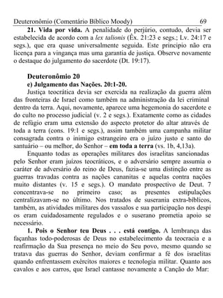 Deuteronômio (Comentário Bíblico Moody) 69 
21. Vida por vida. A penalidade do perjúrio, contudo, devia ser 
estabelecida de acordo com a lex talionis (Êx. 21:23 e segs.; Lv. 24:17 e 
segs.), que era quase universalmente seguida. Este principio não era 
licença para a vingança mas uma garantia de justiça. Observe novamente 
o destaque do julgamento do sacerdote (Dt. 19:17). 
Deuteronômio 20 
e) Julgamento das Nações. 20:1-20. 
Justiça teocrática devia ser exercida na realização da guerra além 
das fronteiras de Israel como também na administração da lei criminal 
dentro da terra. Aqui, novamente, aparece uma hegemonia do sacerdote e 
do culto no processo judicial (v. 2 e segs.). Exatamente como as cidades 
de refúgio eram uma extensão do aspecto protetor do altar através de 
toda a terra (cons. 19:1 e segs.), assim também uma campanha militar 
consagrada contra o inimigo estrangeiro era o juízo justo e santo do 
santuário – ou melhor, do Senhor – em toda a terra (vs. 1b, 4,13a). 
Enquanto todas as operações militares dos israelitas sancionadas 
pelo Senhor eram juízos teocráticos, e o adversário sempre assumia o 
caráter de adversário do reino de Deus, fazia-se uma distinção entre as 
guerras travadas contra as nações cananitas e aquelas contra nações 
muito distantes (v. 15 e segs.). O mandato prospectivo de Deut. 7 
concentrava-se no primeiro caso; as presentes estipulações 
centralizavam-se no último. Nos tratados de suserania extra-bíblicos, 
também, as atividades militares dos vassalos e sua participação nos despi 
os eram cuidadosamente regulados e o suserano prometia apoio se 
necessário. 
1. Pois o Senhor teu Deus . . . está contigo. A lembrança das 
façanhas todo-poderosas de Deus no estabelecimento da teocracia e a 
reafirmação da Sua presença no meio do Seu povo, mesmo quando se 
tratava das guerras do Senhor, deviam confirmar a fé dos israelitas 
quando enfrentassem exércitos maiores e tecnologia militar. Quanto aos 
cavalos e aos carros, que Israel cantasse novamente a Canção do Mar: 
 