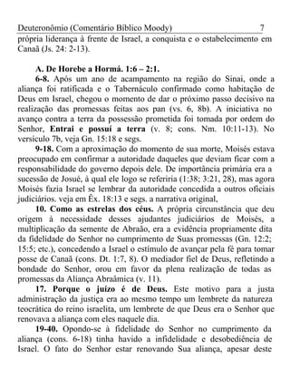 Deuteronômio (Comentário Bíblico Moody) 7 
própria liderança à frente de Israel, a conquista e o estabelecimento em 
Canaã (Js. 24: 2-13). 
A. De Horebe a Hormá. 1:6 – 2:1. 
6-8. Após um ano de acampamento na região do Sinai, onde a 
aliança foi ratificada e o Tabernáculo confirmado como habitação de 
Deus em Israel, chegou o momento de dar o próximo passo decisivo na 
realização das promessas feitas aos pan (vs. 6, 8b). A iniciativa no 
avanço contra a terra da possessão prometida foi tomada por ordem do 
Senhor, Entrai e possuí a terra (v. 8; cons. Nm. 10:11-13). No 
versículo 7b, veja Gn. 15:18 e segs. 
9-18. Com a aproximação do momento de sua morte, Moisés estava 
preocupado em confirmar a autoridade daqueles que deviam ficar com a 
responsabilidade do governo depois dele. De importância primária era a 
sucessão de Josué, à qual ele logo se referiria (1:38; 3:21, 28), mas agora 
Moisés fazia Israel se lembrar da autoridade concedida a outros oficiais 
judiciários. veja em Êx. 18:13 e segs. a narrativa original, 
10. Como as estrelas dos céus. A própria circunstância que deu 
origem à necessidade desses ajudantes judiciários de Moisés, a 
multiplicação da semente de Abraão, era a evidência propriamente dita 
da fidelidade do Senhor no cumprimento de Suas promessas (Gn. 12:2; 
15:5; etc.), concedendo a Israel o estímulo de avançar pela fé para tomar 
posse de Canaã (cons. Dt. 1:7, 8). O mediador fiel de Deus, refletindo a 
bondade do Senhor, orou em favor da plena realização de todas as 
promessas da Aliança Abraâmica (v. 11). 
17. Porque o juízo é de Deus. Este motivo para a justa 
administração da justiça era ao mesmo tempo um lembrete da natureza 
teocrática do reino israelita, um lembrete de que Deus era o Senhor que 
renovava a aliança com eles naquele dia. 
19-40. Opondo-se à fidelidade do Senhor no cumprimento da 
aliança (cons. 6-18) tinha havido a infidelidade e desobediência de 
Israel. O fato do Senhor estar renovando Sua aliança, apesar deste 
 