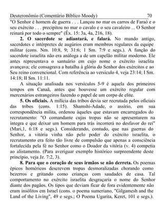 Deuteronômio (Comentário Bíblico Moody) 70 
"O Senhor é homem de guerra . . . Lançou no mar os carros de Faraó e o 
seu exército . . . precipitou no mar o cavalo e o seu cavaleiro ... O Senhor 
reinará por todo o sempre" (Êx. 15: 3a, 4a, 216, 18). 
2. O sacerdote se adiantará, e falará. No mundo antigo, 
sacerdotes e intérpretes de augúrios eram membros regulares da equipe 
militar (cons. Nm. 10:8, 9; 31:6; 1 Sm. 7:9 e segs.). A função do 
sacerdote israelita não era análoga a de um capelão militar moderno. Ele 
antes representava o santuário em cujo nome o exército israelita 
avançava; ele consagrava a batalha à glória do Senhor dos exércitos e ao 
Seu reino convencional. Com referência ao versículo 4, veja 23:14; I Sm. 
14:18; II Sm. 11:11. 
A situação analisada nos versículos 5-9 é aquela dos primeiros 
tempos em Canaã, antes que houvesse um exército regular com 
mercenários estrangeiros fazendo o papel de um corpo de elite. 
5. Os oficiais. A milícia das tribos devia ser recrutada pelos oficiais 
das tribos (cons. 1:15). Shamshi-Adade, o assírio, em sua 
correspondência milita, ordenou àqueles que estavam encarregados do 
recrutamento: "O comandante cujas tropas não se apresentarem na 
íntegra e que deixar um homem para trás incorrerá no desfavor do rei" 
(Mari,1, 6:18 e segs.). Considerando, contudo, que nas guerras do 
Senhor, a vitória vinha não pelo poder do exército israelita, o 
recrutamento era feito tão livre de compulsão que apenas a consciência 
fortalecida pela fé no Senhor como o Doador da vitória (v. 4) competia 
ao alistamento. (Para averiguar exemplo histórico surpreendente deste 
princípio, veja Jz. 7:2, 3). 
8. Para que o coração de seus irmãos se não derreta. Os poemas 
épicos homéricos descrevem tropas desmoralizadas chorando como 
bezerros e gritando como crianças com saudades de casa. Tal 
comportamento no exército israelita desgraçaria o nome do Senhor 
diante dos pagãos. Os tipos que deviam ficar de fora evidentemente não 
eram insólitos em Israel (cons. o poema sumeriano, "Gilgamesh and the 
Land of the Living", 49 e segs.; O Poema Ugarita, Keret, 101 e segs.). 
 