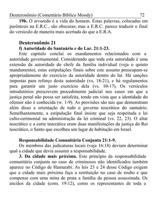 Deuteronômio (Comentário Bíblico Moody) 72 
19b. O arvoredo é a vida do homem. Estas palavras, colocadas em 
parêntesis na E.R.C., são obscuras; mas a E.R.C. parece traduzir o final 
do versículo de maneira mais acertada do que a E.R.A. 
Deuteronômio 21 
f) Autoridade do Santuário e do Lar. 21:1-23. 
Este capitulo conclui os mandamentos relacionados com a 
autoridade governamental. Considerando que toda esta autoridade é uma 
extensão da autoridade do chefe da família individual (veja o quinto 
mandamento), estas estipulações finais sobre este assunto preocupam-se 
apropriadamente do exercício da autoridade dentro do lar. Há sanções 
impostas para reforço desta autoridade (vs, 18-21), e há regulamentos 
para garantir um justo exercício dela (vs. 10-17). Os versículos 
introdutórios prescrevem procedimento judicial nos casos em que a 
justiça penal não possa ser satisfeita, tendo em vista que a identidade do 
ofensor não é conhecida (w. 1-9). As provisões são tais que demonstram 
além disso a orientação de todo o governo teocrático do santuário. 
Semelhantemente, a estipulação final insiste que seja respeitada a lei 
culto-cerimonial na administração da lei criminal (vs. 22, 23). O altar 
teocrático e a corte teocrática eram duas manifestações da justiça do Rei 
teocrático, o Santo que escolheu um lugar de habitação em Israel. 
Responsabilidade Comunitária Conjunta 21:1-9. 
Os membros das judicaturas locais (veja 16:18) deviam determinar 
qual a cidade que devia assumir a responsabilidade. 
3. Da cidade mais próxima. Este princípio da responsabilidade 
comunitária conjunta no caso de criminosos não identificados também 
aparece no Código de Hamurabi. As leis 23 e 24 desse Código exigem 
que a cidade mais próxima faça a restituição no caso de roubo e que 
compense com uma mina de prata a família da pessoa assassinada. Os 
anciãos da cidade (cons. 19:12), como os representantes de toda a 
 
