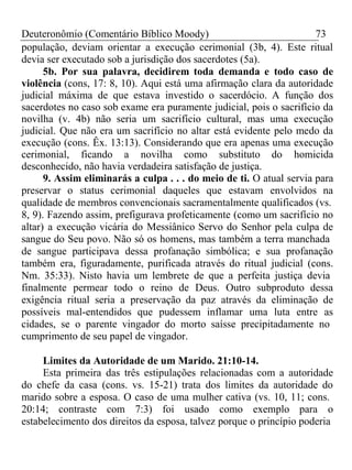 Deuteronômio (Comentário Bíblico Moody) 73 
população, deviam orientar a execução cerimonial (3b, 4). Este ritual 
devia ser executado sob a jurisdição dos sacerdotes (5a). 
5b. Por sua palavra, decidirem toda demanda e todo caso de 
violência (cons, 17: 8, 10). Aqui está uma afirmação clara da autoridade 
judicial máxima de que estava investido o sacerdócio. A função dos 
sacerdotes no caso sob exame era puramente judicial, pois o sacrifício da 
novilha (v. 4b) não seria um sacrifício cultural, mas uma execução 
judicial. Que não era um sacrifício no altar está evidente pelo medo da 
execução (cons. Êx. 13:13). Considerando que era apenas uma execução 
cerimonial, ficando a novilha como substituto do homicida 
desconhecido, não havia verdadeira satisfação de justiça. 
9. Assim eliminarás a culpa . . . do meio de ti. O atual servia para 
preservar o status cerimonial daqueles que estavam envolvidos na 
qualidade de membros convencionais sacramentalmente qualificados (vs. 
8, 9). Fazendo assim, prefigurava profeticamente (como um sacrifício no 
altar) a execução vicária do Messiânico Servo do Senhor pela culpa de 
sangue do Seu povo. Não só os homens, mas também a terra manchada 
de sangue participava dessa profanação simbólica; e sua profanação 
também era, figuradamente, purificada através do ritual judicial (cons. 
Nm. 35:33). Nisto havia um lembrete de que a perfeita justiça devia 
finalmente permear todo o reino de Deus. Outro subproduto dessa 
exigência ritual seria a preservação da paz através da eliminação de 
possíveis mal-entendidos que pudessem inflamar uma luta entre as 
cidades, se o parente vingador do morto saísse precipitadamente no 
cumprimento de seu papel de vingador. 
Limites da Autoridade de um Marido. 21:10-14. 
Esta primeira das três estipulações relacionadas com a autoridade 
do chefe da casa (cons. vs. 15-21) trata dos limites da autoridade do 
marido sobre a esposa. O caso de uma mulher cativa (vs. 10, 11; cons. 
20:14; contraste com 7:3) foi usado como exemplo para o 
estabelecimento dos direitos da esposa, talvez porque o princípio poderia 
 