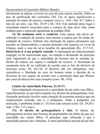 Deuteronômio (Comentário Bíblico Moody) 74 
obviamente se aplicar a fortiori ao caso de uma esposa israelita. Sobre os 
atos de purificação dos versículos 12b, 13a, os quais significavam a 
remoção do status de escravo, compare com Lv. 14:8 ; Nm. 8:7. Sobre o 
luto de um mês, veja Nm. 20:29 e Dt. 34:8. Este período daria lugar à 
serenidade interior necessária para o começo de uma nova vida, como 
também para a expressão apropriada da piedade filial. 
14. De nenhuma sorte a venderás. Uma esposa não devia ser 
reduzida à condição de escrava, nem mesmo a esposa que foi tirada da 
condição de escrava. Embora esta ilustração da esposa prisioneira seja 
peculiar ao Deuteronômio, o mesmo princípio está expresso no Livro da 
Aliança, onde o caso da serva israelita foi apresentado (Êx. 21:7-11). 
Deixá-la-ás ir à sua própria vontade. A interrupção do relacionamento 
conjugal, só foi mencionado aqui, em relação à declaração do principio 
mais importante de que a autoridade do homem não se estendia ao 
direito de reduzir sua esposa à condição de escrava. A dissolução do 
casamento teria de ser realizada de acordo com as leis do divórcio da 
teocracia (cons. Dt. 24:1-4). O divórcio não era obrigatório, mas 
concedia-se a liberdade no caso do homem tomar a decisão de se 
divorciar de sua esposa, de acordo com a permissão dada por Moisés, 
por causa da dureza dos seus corações (cons. Mt. 19:8). 
Limites da Autoridade Paterna. 21:15-17. 
Esta estipulação circunscrevia a autoridade do pai sobre seus filhos, 
especificamente no que dizia respeito aos direitos de primogenitura. Esta 
ilustração particular envolve outra situação da economia mosaica que era 
simplesmente tolerada, isto é, a poligamia. Onde a poligamia era 
praticada, o problema citado (v. 15) teria sido comum (cons. Gn. 29:20 e 
segs.; I Sm. 1:4 e segs.). 
17c. O direito da primogenitura é dele. O direito da 
primogenitura incluía uma herança de propriedades em dobro do que era 
concedido aos outros filhos. O princípio aqui reforçado é que a 
autoridade paterna não é absoluta. A mera preferência pessoal do pai não 
 