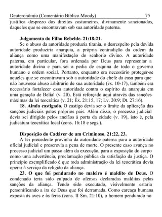 Deuteronômio (Comentário Bíblico Moody) 75 
justifica desprezo dos direitos costumeiros, divinamente sancionados, 
daqueles que se encontravam sob sua autoridade paterna. 
Julgamento do Filho Rebelde. 21:18-21. 
Se o abuso da autoridade produzia tirania, o desrespeito pela devida 
autoridade produziria anarquia, a própria contradição da ordem da 
aliança como uma manifestação do senhorio divino. A autoridade 
paterna, em particular, fora ordenada por Deus para representar a 
autoridade divina e para sei a pedia de esquina de todo o governo 
humano e ordem social. Portanto, enquanto era necessário proteger-se 
aqueles que se encontravam sob a autoridade do chefe da casa para que 
não houvesse abuso arbitrário de sua autoridade (vs. 10-17), também era 
necessário fortalecer essa autoridade contra o espírito da anarquia em 
uma geração de Belial (v. 20). Está reforçado aqui através das sanções 
máximas da lei teocrática (v. 21; Êx. 21:15, 17; Lv. 20:9; Dt. 27:16). 
18. Ainda castigado. O castigo devia ser o limite da aplicação das 
sanções judiciais pelos próprios pais. Além disso, o processo judicial 
devia sei dirigido pelos anciãos à porta da cidade (v. 19), isto é, pela 
judicatura teocrática local (cons. 16:18 e segs.). 
Disposição do Cadáver de um Criminoso. 21:22, 23. 
A lei precedente provinha da autoridade paterna para a autoridade 
oficial judicial e prescrevia a pena de morte. O presente caso avança no 
processo judicial um passo além da execução, para a exposição do corpo 
como uma advertência, proclamação pública da satisfação da justiça. O 
principio exemplificado é que toda administração da lei teocrática devia 
operar à serviço da religião da aliança. 
23. O que foi pendurado no maleiro é maldito de Deus. O 
condenado teria sido culpado de ofensas declaradas malditas pelas 
sanções da aliança. Tendo sido executado, visivelmente estaria 
personificando a ira de Deus que foi derramada. Como carcaça humana 
exposta às aves e às feras (cons. II Sm. 21:10), o homem pendurado no 
 