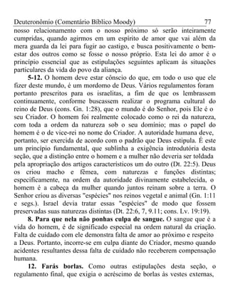 Deuteronômio (Comentário Bíblico Moody) 77 
nosso relacionamento com o nosso próximo só serão inteiramente 
cumpridas, quando agirmos em um espírito de amor que vai além da 
mera guarda da lei para fugir ao castigo, e busca positivamente o bem-estar 
dos outros como se fosse o nosso próprio. Esta lei do amor é o 
princípio essencial que as estipulações seguintes aplicam às situações 
particulares da vida do povo da aliança. 
5-12. O homem deve estar cônscio do que, em todo o uso que ele 
fizer deste mundo, é um mordomo de Deus. Vários regulamentos foram 
portanto prescritos para os israelitas, a fim de que os lembrassem 
continuamente, conforme buscassem realizar o programa cultural do 
reino de Deus (cons. Gn. 1:28), que o mundo é do Senhor, pois Ele é o 
seu Criador. O homem foi realmente colocado como o rei da natureza, 
com toda a ordem da natureza sob o seu domínio; mas o papel do 
homem é o de vice-rei no nome do Criador. A autoridade humana deve, 
portanto, ser exercida de acordo com o padrão que Deus estipula. É este 
um princípio fundamental, que sublinha a exigência introdutória desta 
seção, que a distinção entre o homem e a mulher não deveria ser toldada 
pela apropriação dos artigos característicos um do outro (Dt. 22:5). Deus 
os criou macho e fêmea, com naturezas e funções distintas; 
especificamente, na ordem da autoridade divinamente estabelecida, o 
homem é a cabeça da mulher quando juntos reinam sobre a terra. O 
Senhor criou as diversas "espécies" nos reinos vegetal e animal (Gn. 1:11 
e segs.). Israel devia tratar essas "espécies" de modo que fossem 
preservadas suas naturezas distintas (Dt. 22:6, 7, 9.11; cons. Lv. 19:19). 
8. Para que nela não ponhas culpa de sangue. O sangue que é a 
vida do homem, é de significado especial na ordem natural da criação. 
Falta de cuidado com ele demonstra falta de amor ao próximo e respeito 
a Deus. Portanto, incorre-se em culpa diante do Criador, mesmo quando 
acidentes resultantes dessa falta de cuidado não receberem compensação 
humana. 
12. Farás borlas. Como outras estipulações desta seção, o 
regulamento final, que exigia o acréscimo de borlas às vestes externas, 
 