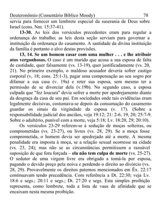 Deuteronômio (Comentário Bíblico Moody) 78 
servia para fornecer um lembrete especial da suserania de Deus sobre 
Israel (cons. Nm. 15:37-41). 
13-30. As leis dos versículos precedentes eram para regular a 
ordenança do trabalho; as leis desta seção serviam para governar a 
instituição da ordenança do casamento. A santidade da divina instituição 
da família é portanto o alvo destas provisões. 
13, 14. Se um homem casar com uma mulher . . . e lhe atribuir 
atos vergonhosos. O caso é um marido que acusa a sua esposa de falta 
de castidade, quer falsamente (vs. 13-19), quer justificadamente (vs. 20, 
21). No primeiro exemplo, o maldoso acusador deveria sofrer castigo 
corporal (v, 18; cons. 25:1-3), pagar uma compensação ao seu sogro por 
difamar a sua casa (v. 19a) e reter sua esposa, sem mesmo ter a 
permissão de se divorciar dela (v.19b). No segundo caso, a esposa 
culpada que "fez loucura" devia sofrer a morte por apedrejamento diante 
da desgraça da casa de seu pai. Em sociedades onde tais evidências eram 
legalmente decisivas, costumava-se depois da consumação do casamento 
guardar os sinais da virgindade da esposa (v. 17). (Sobre a 
responsabilidade judicial dos anciãos, veja 19:12; 21: 2-6, 19, 20; 25:7-9. 
Sobre o adultério, punível com a morte, veja 5:18; Lv. 18:20, 29; 20:10). 
Os versículos 23-29 referem-se à sedução de moças solteiras, ou 
comprometidas (vs. 23-27), ou livres (vs. 28, 29). Se a moça fosse 
comprometida, o homem devia ser apedrejado até a morte. A mesma 
penalidade era imposta à moça, se a relação sexual ocorresse na cidade 
(vs. 23, 24); mas não se as circunstâncias permitissem a razoável 
suposição de que fora forçada – ela não tem culpa de morte (vs. 25-27). 
O sedutor de uma virgem livre era obrigado a tomá-la por esposa, 
pagando o devido preço pela noiva e perdendo o direito ao divórcio (vs. 
28, 29). Provavelmente os direitos paternos mencionados em Êx. 22:17 
continuavam tendo precedência. Com referência a Dt. 22:30; veja Lv. 
18:6 e segs.; 20:11 e segs.; Dt. 27:20 e segs. Esta simples proibição 
representa, como lembrete, toda a lista de vaus de afinidade que se 
encaixam nesta mesma proibição. 
 