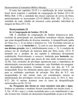 Deuteronômio (Comentário Bíblico Moody) 79 
O tema dos capítulos 23-25 é a santificação do reino teocrático. 
Israel devia respeitar a santidade da congregação do Senhor (23:1-18; 
Bíblia Heb. 2-19); a santidade das classes especiais de servos de Deus, 
particularmente os necessitados (23:19 [Bíblia Heb. 20] – 24:22); e a 
santidade de cada cidadão da teocracia como portador individual da 
imagem de Deus (25:1-12). 
Deuteronômio 23 
b) A Congregação do Senhor. 23:1-18. 
1-8. A santidade da congregação do Senhor destacava-se pela 
exclusão da participação nas assembléias teocráticas oficiais daqueles 
que eram desqualificados de diversas maneiras. A desqualificação podia 
ser física (vs, 1, 2) ou étnica e histórica (vs. 3-8). Excluídos estavam os 
eunucos (v. 1) e os bastardos (v. 2) com os seus descendentes – até a 
sua décima geração, isto é, indefinidamente (cons. v. 3). A condição do 
eunuco era de mutilação da natureza dada por Deus (cons. 14:1). O 
bastardo era o produto de um repúdio à ordenança divinamente 
estabelecida. Possivelmente, o mamzeir, traduzido para bastardo, era, 
mais acuradamente, aquele que nascia de uma união incestuosa (cons. 
22:30). Tais exclusões do privilégio apontavam para a importância da 
administração convencional do casamento, cuja finalidade era assegurar 
uma descendência piedosa. Contudo, mesmo nos dias do V.T. tal 
incapacidade física era obstáculo apenas para o privilégio externo, não 
para as realidades espirituais da salvação. Nos dias do N.T. tais 
incapacidades já não entram mais em consideração, mesmo na 
administração dos privilégios visíveis da igreja (cons. Is. 56:4, 5; Atos 
8:27, 28). O mesmo acontece com os casos de desqualificação 
mencionados em Dt. 23:3-8. 
4a. Porquanto não foram ao vosso encontro com pão e água. 
Embora os amonitas e moabitas fossem concebidos em incesto (cons. v. 
2; Gn. 19:30 e segs.), a razão assinalada para o seu impedimento é que 
não tiveram boa vontade em demonstrar hospitalidade ao povo de Deus, 
 