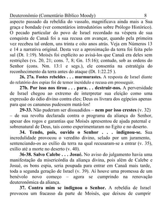 Deuteronômio (Comentário Bíblico Moody) 8 
aspecto passado da rebeldia do vassalo, magnificava ainda mais a Sua 
graça e bondade (ver comentários introdutórios sobre Prólogo Histórico). 
O pecado particular do povo de Israel recordado na véspera de sua 
conquista de Canaã foi a sua recusa em avançar, quando pela primeira 
vez recebeu tal ordem, uns trinta e oito anos atrás. Veja em Números 13 
e 14 a narrativa original. Desta vez a aproximação da terra foi feita pelo 
sul (Dt. 1:19). Moisés foi explícito ao avisá-los que Canaã era deles sem 
restrições (vs. 20, 21; cons. 7, 8; Gn. 15:16); contudo, sob as ordens do 
Senhor (cons. Nm. 13:1 e segs.), ele consentia na estratégia do 
reconhecimento da terra antes do ataque (Dt. 1:22.25 ). 
26, 27a. Fostes rebeldes . . . murmurastes. A resposta de Israel diante 
do relatório dos espias foi de temor incrédulo e recusa em prosseguir. 
27b. Por isso nos tirou . . . para. . . destruir-nos. A perversidade 
de Israel chegou ao extremo de interpretar sua eleição como uma 
expressão do ódio divino contra eles; Deus os livrara dos egípcios apenas 
para que os cananeus pudessem matá-los! 
29-33. Não puderam ser dissuadidos – nem por isso crestes (v. 32) 
– de sua revolta declarada contra o programa da aliança do Senhor, 
apesar dos rogos e garantias que Moisés apresentou de ajuda paternal e 
sobrenatural de Deus, tais como experimentaram no Egito e no deserto. 
34. Tendo, pois, ouvido o Senhor . . . indignou-se. Sua 
incredulidade provocou o veredito divino, selado por um juramento, 
sentenciando-os ao exílio da terra na qual recusaram-se a entrar (v. 35), 
exílio até a morte no deserto (v. 40). 
36-38. Salvo Calebe . . . Josué. No aviso do julgamento havia uma 
manifestação da misericórdia da aliança divina, pois além de Calebe e 
Josué, os bons espia, seria poupada para entrar em Canaã mais tarde, 
toda a segunda geração de Israel (v. 39). Aí houve uma promessa de um 
benévolo novo começo – agora se cumprindo na renovação 
deuteronômica da aliança. 
37. Contra mim se indignou o Senhor. A rebeldia de Israel 
provocou um fracasso da parte de Moisés, que deixou de cumprir 
 