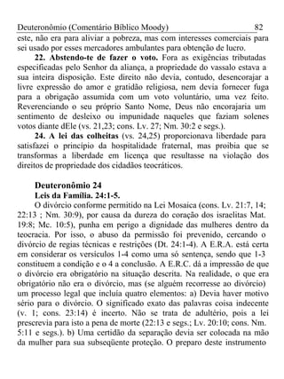 Deuteronômio (Comentário Bíblico Moody) 82 
este, não era para aliviar a pobreza, mas com interesses comerciais para 
sei usado por esses mercadores ambulantes para obtenção de lucro. 
22. Abstendo-te de fazer o voto. Fora as exigências tributadas 
especificadas pelo Senhor da aliança, a propriedade do vassalo estava a 
sua inteira disposição. Este direito não devia, contudo, desencorajar a 
livre expressão do amor e gratidão religiosa, nem devia fornecer fuga 
para a obrigação assumida com um voto voluntário, uma vez feito. 
Reverenciando o seu próprio Santo Nome, Deus não encorajaria um 
sentimento de desleixo ou impunidade naqueles que faziam solenes 
votos diante dEle (vs. 21,23; cons. Lv. 27; Nm. 30:2 e segs.). 
24. A lei das colheitas (vs. 24,25) proporcionava liberdade para 
satisfazei o princípio da hospitalidade fraternal, mas proibia que se 
transformas a liberdade em licença que resultasse na violação dos 
direitos de propriedade dos cidadãos teocráticos. 
Deuteronômio 24 
Leis da Família. 24:1-5. 
O divórcio conforme permitido na Lei Mosaica (cons. Lv. 21:7, 14; 
22:13 ; Nm. 30:9), por causa da dureza do coração dos israelitas Mat. 
19:8; Mc. 10:5), punha em perigo a dignidade das mulheres dentro da 
teocracia. Por isso, o abuso da permissão foi prevenido, cercando o 
divórcio de regias técnicas e restrições (Dt. 24:1-4). A E.R.A. está certa 
em considerar os versículos 1-4 como uma só sentença, sendo que 1-3 
constituem a condição e o 4 a conclusão. A E.R.C. dá a impressão de que 
o divórcio era obrigatório na situação descrita. Na realidade, o que era 
obrigatório não era o divórcio, mas (se alguém recorresse ao divórcio) 
um processo legal que incluía quatro elementos: a) Devia haver motivo 
sério para o divórcio. O significado exato das palavras coisa indecente 
(v. 1; cons. 23:14) é incerto. Não se trata de adultério, pois a lei 
prescrevia para isto a pena de morte (22:13 e segs.; Lv. 20:10; cons. Nm. 
5:11 e segs.). b) Uma certidão da separação devia ser colocada na mão 
da mulher para sua subseqüente proteção. O preparo deste instrumento 
 