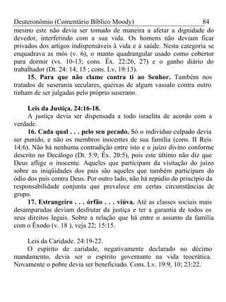 Deuteronômio (Comentário Bíblico Moody) 84 
mesmo este não devia ser tomado de maneira a afetar a dignidade do 
devedor, interferindo com a sua vida. Os homens não deviam ficar 
privados dos artigos indispensáveis à vida e à saúde. Nesta categoria se 
enquadrava as mós (v. 6), o manto quadrangular usado como cobertor 
para dormir (vs. 10-13; cons. Êx. 22:26, 27) e o ganho diário do 
trabalhador (Dt. 24: 14, 15 ; cons. Lv, 19:13). 
15. Para que não clame contra ti ao Senhor. Também nos 
tratados de suserania seculares, queixas de algum vassalo contra outro 
tinham de ser julgadas pelo próprio suserano. 
Leis da Justiça. 24:16-18. 
A justiça devia ser dispensada a todo israelita de acordo com a 
verdade. 
16. Cada qual . . . pelo seu pecado. Só o indivíduo culpado devia 
ser punido, e não os membros inocentes de sua família (cons. II Reis 
14:6). Não há nenhuma contradição entre isto e o juízo divino conforme 
descrito no Decálogo (Dt. 5:9; Êx. 20:5), pois este último não diz que 
Deus aflige o inocente. Aqueles que participam da visitação do juízo 
sobre as iniqüidades dos pais são aqueles que também participam do 
ódio dos pais contra Deus. Por outro lado, não há repúdio do princípio da 
responsabilidade conjunta que prevalece em certas circunstâncias de 
grupo. 
17. Estrangeiro . . . órfão . . . viúva. Até as classes sociais mais 
desamparadas deviam desfrutar da justiça e ter a garantia de todos os 
seus direitos legais. Sobre a relação que há entre o assunto da família 
com o Êxodo (v. 18 ), veja 22; 15:15. 
Leis da Caridade. 24:19-22. 
O espírito de caridade, negativamente declarado no décimo 
mandamento, devia ser o espírito governante na vida teocrática. 
Novamente o pobre devia ser beneficiado. Cons. Lv. 19:9, 10; 23:22. 
 